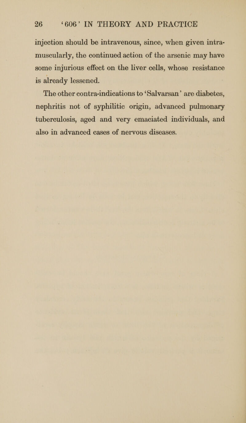 injection should be intravenous, since, when given intra- muscularly, the continued action of the arsenic may have some injurious effect on the liver cells, whose resistance is already lessened. The other contra-indications to ‘Salvarsan’ are diabetes, nephritis not of syphilitic origin, advanced pulmonary tuberculosis, aged and very emaciated individuals, and also in advanced eases of nervous diseases.