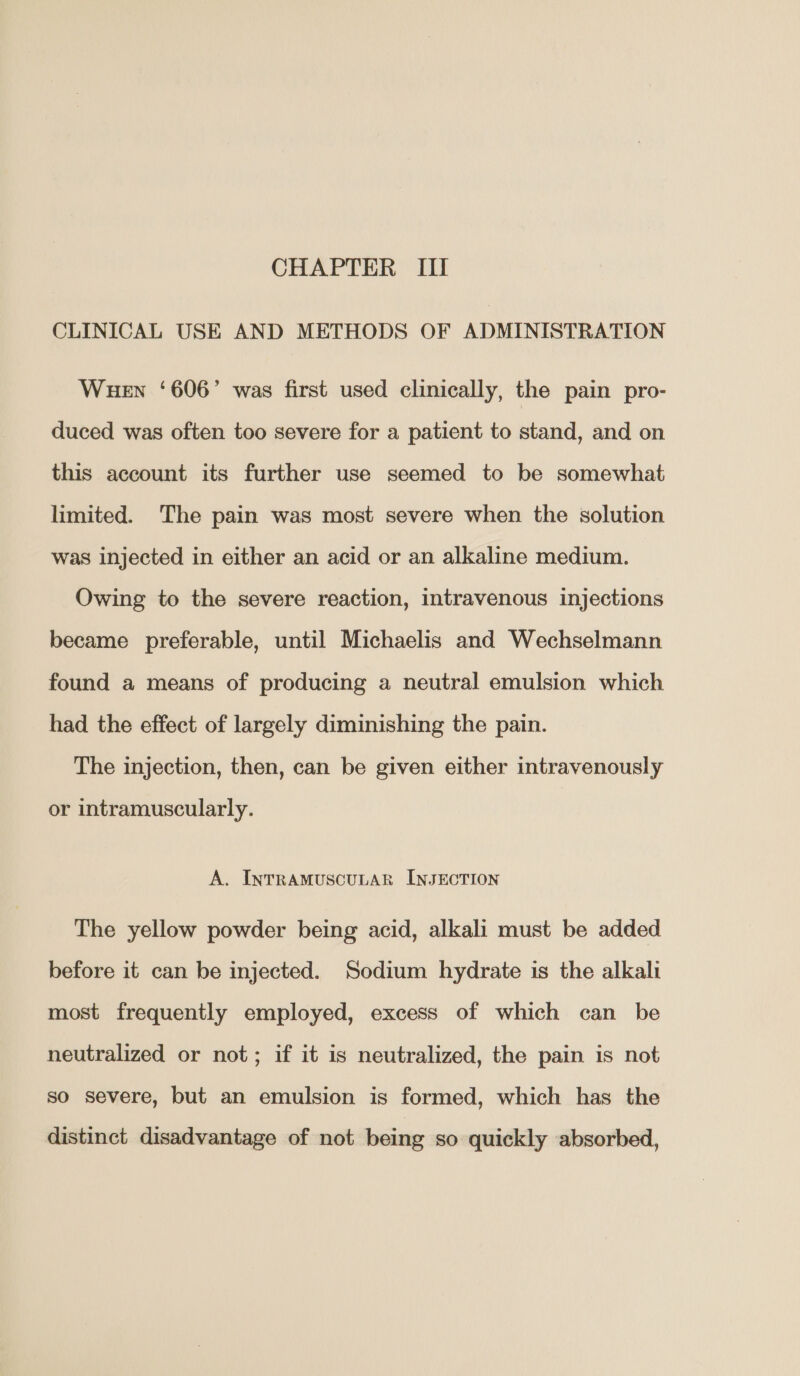 CHAPTER III CLINICAL USE AND METHODS OF ADMINISTRATION Wuen ‘606’ was first used clinically, the pain pro- duced was often too severe for a patient to stand, and on this account its further use seemed to be somewhat limited. The pain was most severe when the solution was injected in either an acid or an alkaline medium. Owing to the severe reaction, intravenous injections became preferable, until Michaelis and Wechselmann found a means of producing a neutral emulsion which had the effect of largely diminishing the pain. The injection, then, can be given either intravenously or intramuscularly. A. InNTRAMUSCULAR INJECTION The yellow powder being acid, alkali must be added before it can be injected. Sodium hydrate is the alkali most frequently employed, excess of which can be neutralized or not; if it is neutralized, the pain is not so severe, but an emulsion is formed, which has the distinct disadvantage of not being so quickly absorbed,