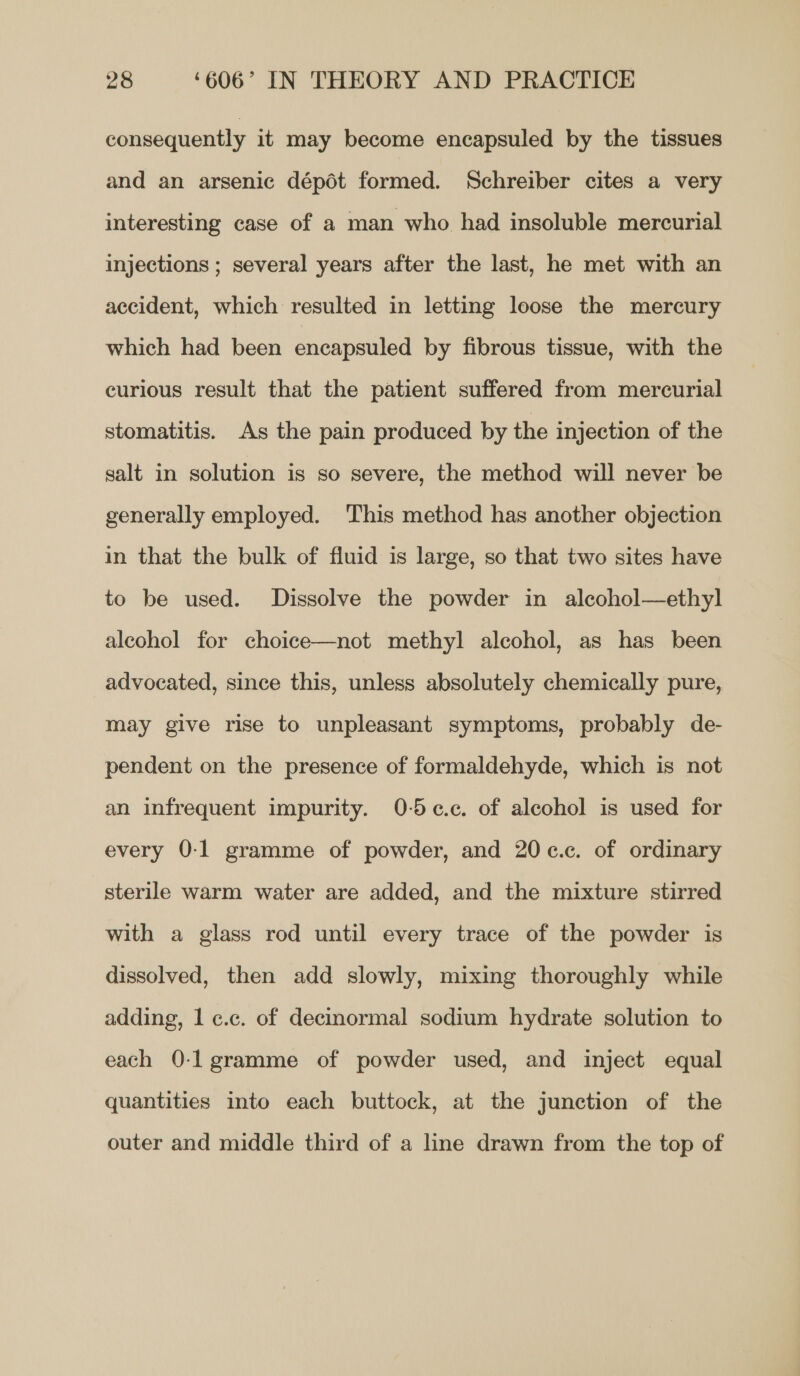 consequently it may become encapsuled by the tissues and an arsenic dépéot formed. Schreiber cites a very interesting case of a man who had insoluble mercurial injections ; several years after the last, he met with an accident, which resulted in letting loose the mercury which had been encapsuled by fibrous tissue, with the curious result that the patient suffered from mercurial stomatitis. As the pain produced by the injection of the salt in solution is so severe, the method will never be generally employed. This method has another objection in that the bulk of fluid is large, so that two sites have to be used. Dissolve the powder in alcohol—ethyl alcohol for choice—not methyl alcohol, as has been advocated, since this, unless absolutely chemically pure, may give rise to unpleasant symptoms, probably de- pendent on the presence of formaldehyde, which is not an infrequent impurity. 0-5¢.c. of alcohol is used for every 0-1 gramme of powder, and 20c.c. of ordinary sterile warm water are added, and the mixture stirred with a glass rod until every trace of the powder is dissolved, then add slowly, mixing thoroughly while adding, 1 ¢c.c. of decinormal sodium hydrate solution to each 0-1 gramme of powder used, and inject equal quantities into each buttock, at the junction of the outer and middle third of a line drawn from the top of