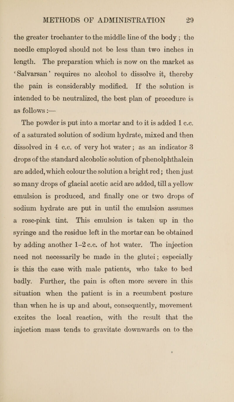 the greater trochanter to the middle line of the body ; the needle employed should not be less than two inches in length. The preparation which is now on the market as ‘Salvarsan’ requires no alcohol to dissolve it, thereby the pain is considerably modified. If the solution is intended to be neutralized, the best plan of procedure is as follows :— The powder is put into a mortar and to it is added | c.c. of a saturated solution of sodium hydrate, mixed and then dissolved in 4 ¢c.c. of very hot water; as an indicator 3 drops of the standard alcoholic solution of phenolphthalein are added, which colour the solution a bright red; then just so many drops of glacial acetic acid are added, till a yellow emulsion is produced, and finally one or two drops of sodium hydrate are put in until the emulsion assumes a rose-pink tint. This emulsion is taken up in the syringe and the residue left in the mortar can be obtained by adding another 1-2c¢.c. of hot water. The injection need not necessarily be made in the glutei; especially is this the case with male patients, who take to bed badly. Further, the pain is often more severe in this situation when the patient is in a recumbent posture than when he is up and about, consequently, movement excites the local reaction, with the result that the injection mass tends to gravitate downwards on to the
