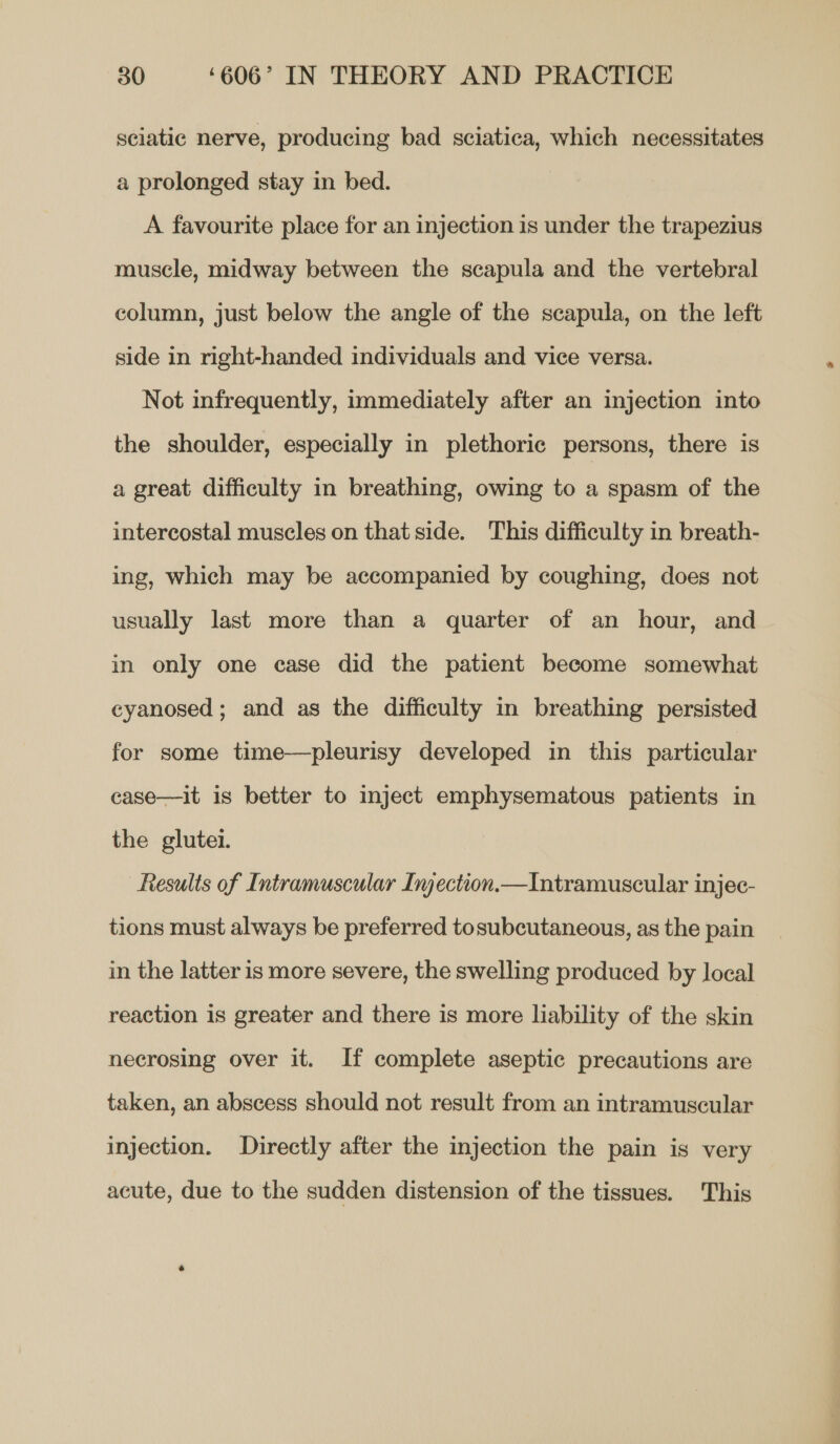 sciatic nerve, producing bad sciatica, which necessitates a prolonged stay in bed. A favourite place for an injection is under the trapezius muscle, midway between the scapula and the vertebral column, just below the angle of the scapula, on the left side in right-handed individuals and vice versa. Not infrequently, immediately after an injection into the shoulder, especially in plethoric persons, there is a great difficulty in breathing, owing to a spasm of the intercostal muscles on that side. This difficulty in breath- ing, which may be accompanied by coughing, does not usually last more than a quarter of an hour, and in only one case did the patient become somewhat ceyanosed; and as the difficulty in breathing persisted for some time—pleurisy developed in this particular case—it is better to inject emphysematous patients in the glutei. Results of Intramuscular Injection.—Intramuscular injec- tions must always be preferred tosubcutaneous, as the pain in the latter is more severe, the swelling produced by local reaction is greater and there is more lability of the skin necrosing over it. If complete aseptic precautions are taken, an abscess should not result from an intramuscular injection. Directly after the injection the pain is very acute, due to the sudden distension of the tissues. This