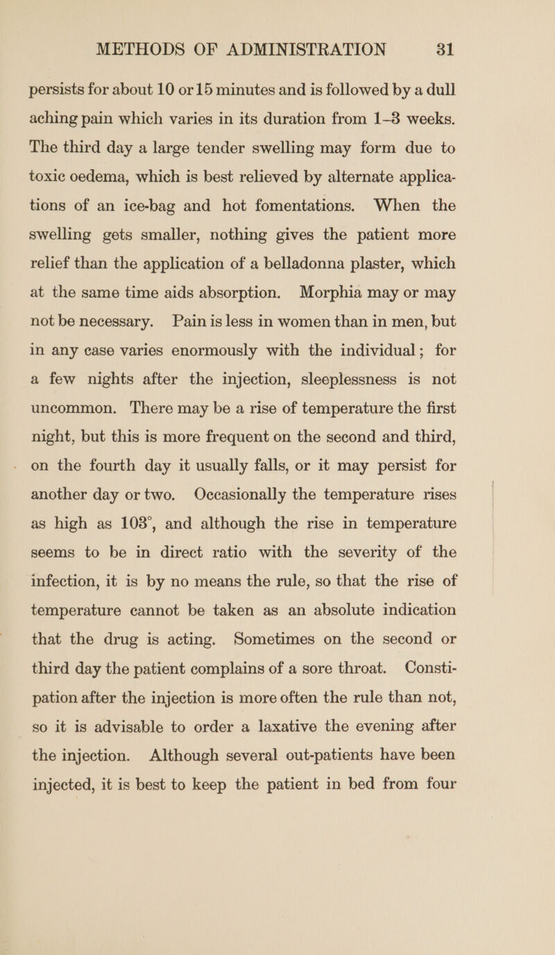 persists for about 10 or 15 minutes and is followed by a dull aching pain which varies in its duration from 1-3 weeks. The third day a large tender swelling may form due to toxic oedema, which is best relieved by alternate applica- tions of an ice-bag and hot fomentations. When the swelling gets smaller, nothing gives the patient more relief than the application of a belladonna plaster, which at the same time aids absorption. Morphia may or may not be necessary. Pain is less in women than in men, but i any case varies enormously with the individual; for a few nights after the injection, sleeplessness is not uncommon. There may be a rise of temperature the first night, but this is more frequent on the second and third, on the fourth day it usually falls, or it may persist for another day ortwo. Occasionally the temperature rises as high as 103°, and although the rise in temperature seems to be in direct ratio with the severity of the infection, it is by no means the rule, so that the rise of temperature cannot be taken as an absolute indication that the drug is acting. Sometimes on the second or third day the patient complains of a sore throat. Consti- pation after the injection is more often the rule than not, so it is advisable to order a laxative the evening after the injection. Although several out-patients have been injected, it is best to keep the patient in bed from four