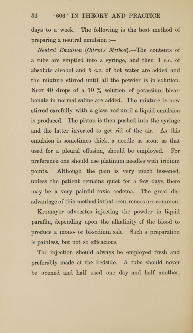 days to a week. The following is the best method of preparing a neutral emulsion :— Neutral Emulsion (Citron’s Method).—The contents of a tube are emptied into a syringe, and then 1 c.c. of absolute alcohol and 5 c.c. of hot water are added and the mixture stirred until all the powder is in‘solution. Next 40 drops of a 10 % solution of potassium bicar- bonate in normal saline are added. The mixture is now stirred carefully with a glass rod until a liquid emulsion is produced. The piston is then pushed into the syringe and the latter inverted to get rid of the air. As this emulsion is sometimes thick, a needle as stout as that used for a pleural effusion, should be employed. For preference one should use platinum needles with iridium points. Although the pain is very much lessened, unless the patient remains quiet for a few days, there may be a very painful toxic oedema. The great dis- advantage of this method is that recurrences are common. Kromayer advocates injecting the powder: in liquid paraffin, depending upon the alkalinity of the blood to produce a mono- or bi-sodium salt. Such a preparation is painless, but not so efficacious. The injection should always be employed fresh and preferably made at the bedside. A tube should never be opened and half used one day and half another,