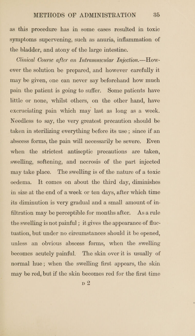 as. this procedure has in some eases resulted in toxic symptoms supervening, such as anuria, inflammation of the bladder, and atony of the large intestine. Clincal Course after an Intramuscular Injection.—How- ever the solution be prepared, and however carefully it may be given, one can never say beforehand how much pain the patient is going to suffer. Some patients have little or none, whilst others, on the other hand, have excruciating pain which may last as long as a week. Needless to say, the very greatest precaution should be taken in sterilizing everything before its use; since if an abscess forms, the pain will necessarily be severe. Even when the strictest antiseptic precautions are taken, swelling, softening, and necrosis of the part injected may take place. The swelling is of the nature of a toxic oedema. It comes on about the third day, diminishes in size at the end of a week or ten days, after which time its diminution is very gradual and a small amount of in- filtration may be perceptible for months after. Asa rule the swelling is not painful ; it gives the appearance of fluc- tuation, but under no circumstances should it be opened, unless an obvious abscess forms, when the swelling becomes acutely painful. The skin over it is usually of normal hue; when the swelling first appears, the skin may be red, but if the skin becomes red for the first time
