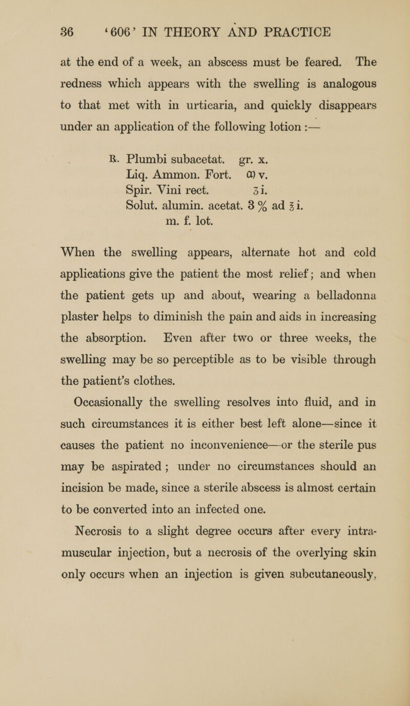 at the end of a week, an abscess must be feared. The redness which appears with the swelling is analogous to that met with in urticaria, and quickly disappears under an application of the following lotion :— R. Plumbi subacetat. gr. x. Liq. Ammon. Fort. 4) v. Spir. Vini rect. 31. Solut. alumin. acetat. 3% ad 31. m. f. lot. When the swelling appears, alternate hot and cold applications give the patient the most relief; and when the patient gets up and about, wearing a belladonna plaster helps to diminish the pain and aids in increasing the absorption. Even after two or three weeks, the swelling may be so perceptible as to be visible through the patient’s clothes. Occasionally the swelling resolves into fluid, and in such circumstances it is either best left alone—since it causes the patient no inconvenience—or the sterile pus may be aspirated; under no circumstances should an incision be made, since a sterile abscess is almost certain to be converted into an infected one. Necrosis to a slight degree occurs after every intra- muscular injection, but a necrosis of the overlying skin only occurs when an injection is given subcutaneously,