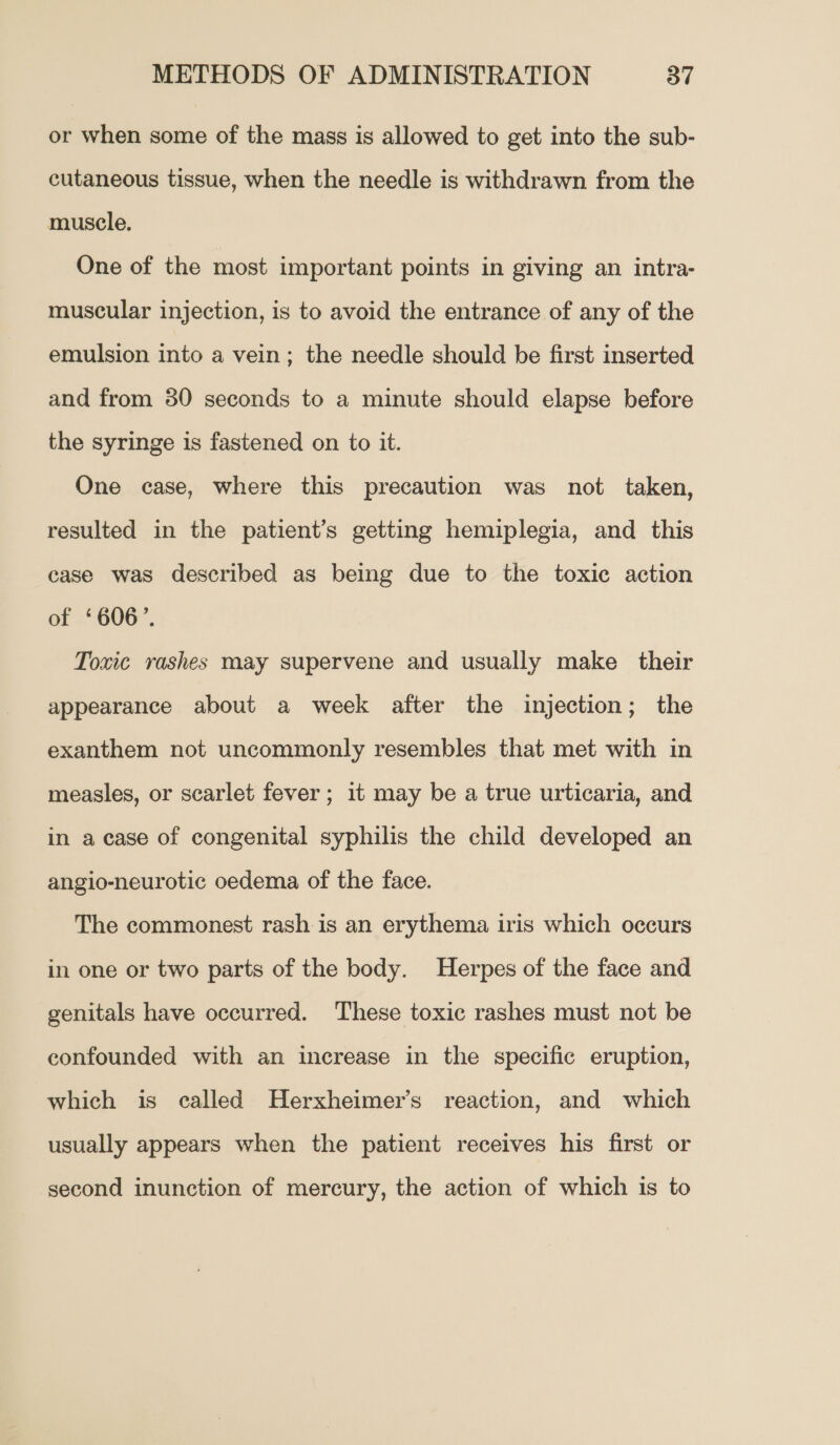 or when some of the mass is allowed to get into the sub- cutaneous tissue, when the needle is withdrawn from the muscle. One of the most important points in giving an intra- muscular injection, is to avoid the entrance of any of the emulsion into a vein; the needle should be first inserted and from 80 seconds to a minute should elapse before the syringe is fastened on to it. One case, where this precaution was not taken, resulted in the patient’s getting hemiplegia, and this case was described as being due to the toxic action at =H00. Toxic rashes may supervene and usually make their appearance about a week after the injection; the exanthem not uncommonly resembles that met with in measles, or scarlet fever; 1t may be a true urticaria, and in a case of congenital syphilis the child developed an angio-neurotic oedema of the face. The commonest rash is an erythema iris which occurs in one or two parts of the body. Herpes of the face and genitals have occurred. These toxic rashes must not be confounded with an increase in the specific eruption, which is called Herxheimer’s reaction, and which usually appears when the patient receives his first or second inunction of mercury, the action of which is to