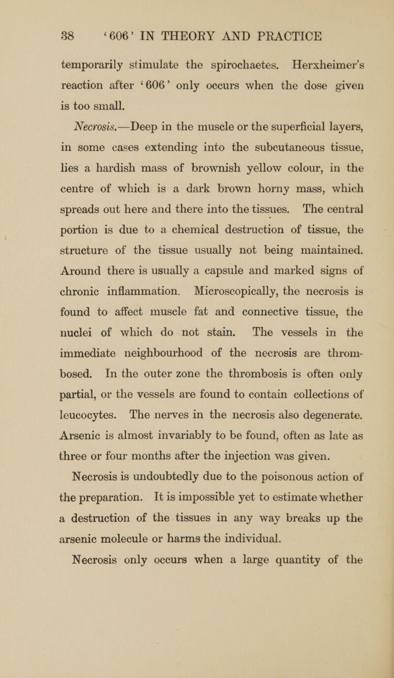 temporarily stimulate the spirochaetes. Herxheimer’s reaction after ‘606’ only occurs when the dose given is too small. Necrosis.—Deep in the muscle or the superficial layers, in some cases extending into the subcutaneous tissue, les a hardish mass of brownish yellow colour, in the centre of which is a dark brown horny mass, which spreads out here and there into the tissues. ‘The central portion is due to a chemical destruction of tissue, the structure of the tissue usually not being maintained. Around there is usually a capsule and marked signs of chronic inflammation. Microscopically, the necrosis is found to affect muscle fat and connective tissue, the nuclei of which do not stain. The vessels in the immediate neighbourhood of the necrosis are throm- bosed. In the outer zone the thrombosis is often only partial, or the vessels are found to contain collections of leucocytes. The nerves in the necrosis also degenerate. Arsenic is almost invariably to be found, often as late as three or four months after the injection was given. Necrosis is undoubtedly due to the poisonous action of the preparation. It is impossible yet to estimate whether a destruction of the tissues in any way breaks up the arsenic molecule or harms the individual. | Necrosis only occurs when a large quantity of the
