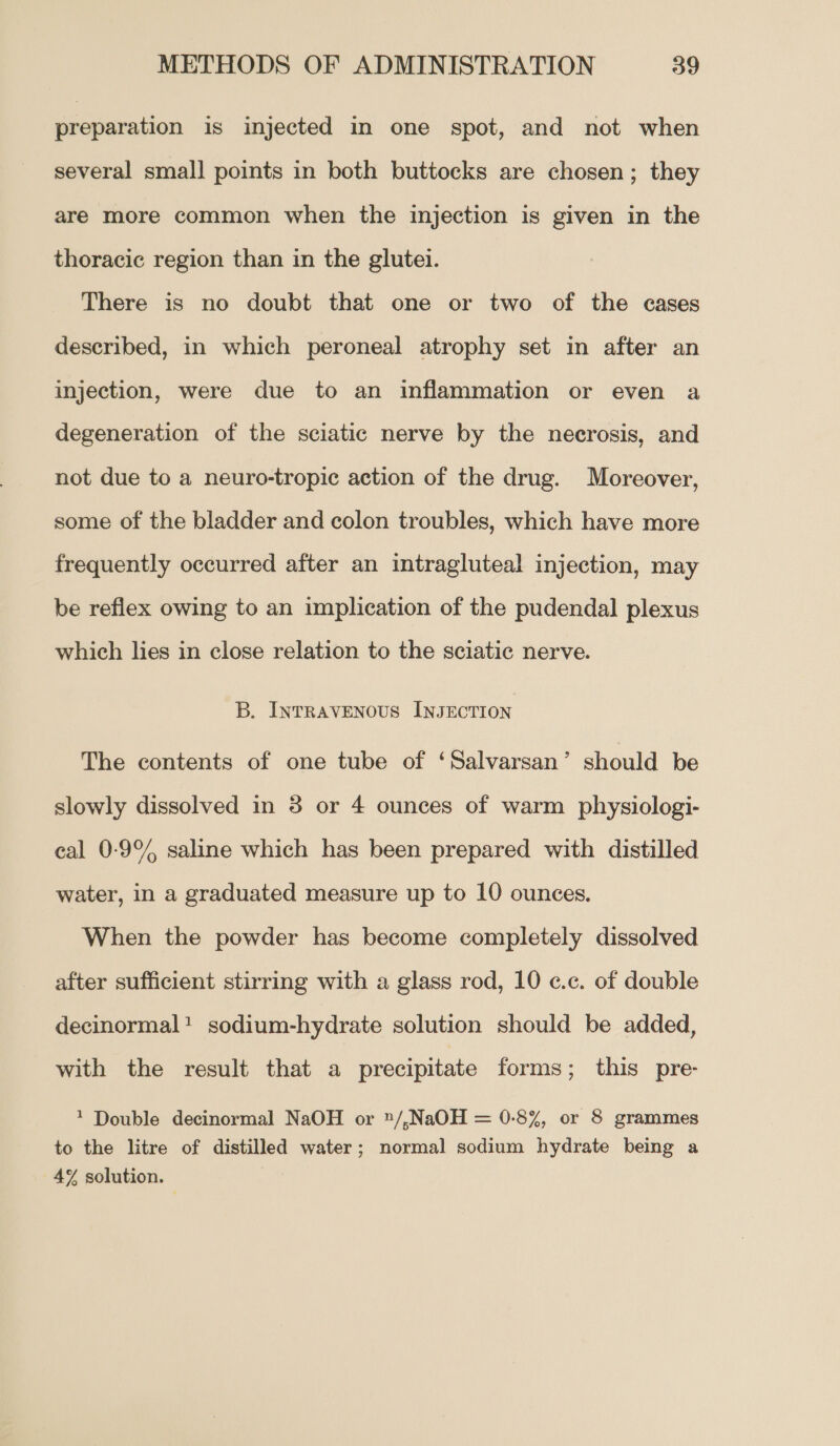 preparation is injected in one spot, and not when several small points in both buttocks are chosen; they are more common when the injection is given in the thoracic region than in the glutei. There is no doubt that one or two of the cases described, in which peroneal atrophy set in after an injection, were due to an inflammation or even a degeneration of the sciatic nerve by the necrosis, and not due to a neuro-tropic action of the drug. Moreover, some of the bladder and colon troubles, which have more frequently occurred after an intragluteal injection, may be reflex owing to an implication of the pudendal plexus which lies in close relation to the sciatic nerve. B. Intravenous INJECTION The contents of one tube of ‘Salvarsan’ should be slowly dissolved in 3 or 4 ounces of warm physiologi- cal 0-9°% saline which has been prepared with distilled water, in a graduated measure up to 10 ounces. When the powder has become completely dissolved after sufficient stirring with a glass rod, 10 c.c. of double decinormal! sodium-hydrate solution should be added, with the result that a precipitate forms; this pre- 1 Double decinormal NaOH or »/,NaOH = 0-8%, or 8 grammes to the litre of distilled water; normal sodium hydrate being a 4% solution.