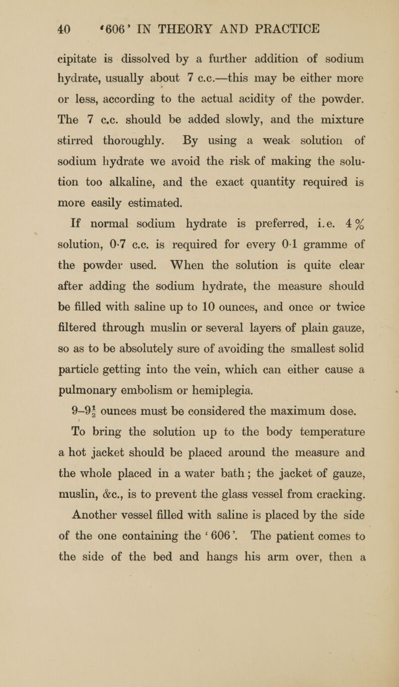 cipitate is dissolved by a further addition of sodium hydrate, usually about 7 c.c.—this may be either more or less, according fo the actual acidity of the powder. The 7 cc. should be added slowly, and the mixture stirred thoroughly. By using a weak. solution of sodium hydrate we avoid the risk of making the solu- tion too alkaline, and the exact quantity required is more easily estimated. | If normal sodium hydrate is preferred, i.e. 4% solution, 0-7 c.c. is required for every 0-1 gramme of the powder used. When the solution is quite clear after adding the sodium hydrate, the measure should be filled with saline up to 10 ounces, and once or twice filtered through muslin or several layers of plain gauze, so as to be absolutely sure of avoiding the smallest solid particle getting into the vein, which can either cause a pulmonary embolism or hemiplegia. 9-95 ounces must be considered the maximum dose. To bring the solution up to the body temperature a hot jacket should be placed around the measure and the whole placed in a water bath; the jacket of gauze, muslin, &amp;c., is to prevent the glass vessel from cracking. Another vessel filled with saline is placed by the side of the one containing the ‘606’. The patient comes to | the side of the bed and hangs his arm over, then a