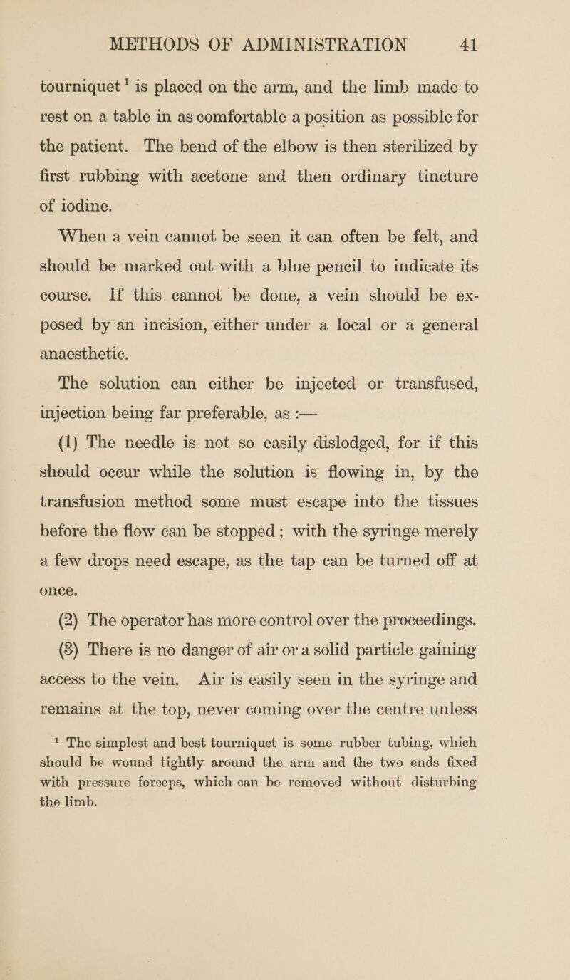 tourniquet ‘is placed on the arm, and the limb made to rest on a table in as comfortable a position as possible for the patient. The bend of the elbow is then sterilized by first rubbing with acetone and then ordinary tincture of iodine. When a vein cannot be seen it can often be felt, and should be marked out with a blue pencil to indicate its course. If this cannot be done, a vein should be ex- posed by an incision, either under a local or a general anaesthetic. The solution can either be injected or transfused, injection being far preferable, as :-— (1) The needle is not so easily dislodged, for if this should occur while the solution is flowing in, by the transfusion method some must escape into the tissues before the flow can be stopped ; with the syringe merely a few drops need escape, as the tap can be turned off at once. (2) The operator has more control over the proceedings. (5) There is no danger of air ora solid particle gaining access to the vein. Ajir is easily seen in the syringe and remains at the top, never coming over the centre unless 1 The simplest and best tourniquet is some rubber tubing, which should be wound tightly around the arm and the two ends fixed with pressure forceps, which can be removed without disturbing the limb.
