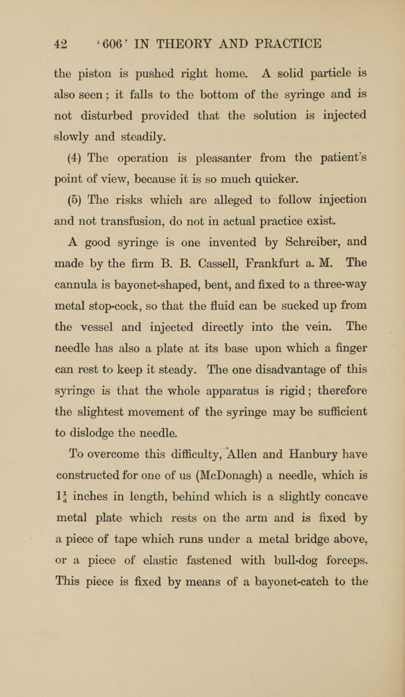 the piston is pushed right home. A solid particle 1s also seen ; it falls to the bottom of the syringe and 1s not disturbed provided that the solution is injected slowly and steadily. (4) The operation is pleasanter from the patient's point of view, because it is so much quicker. (5) The risks which are alleged to follow injection and not transfusion, do not in actual practice exist. A good syringe is one invented by Schreiber, and made by the firm B. B. Cassell, Frankfurt a. M. The cannula is bayonet-shaped, bent, and fixed to a three-way metal stop-cock, so that the fluid can be sucked up from the vessel and injected directly into the vein. The needle has also a plate at its base upon which a finger can rest to keep it steady. The one disadvantage of this syringe is that the whole apparatus is rigid; therefore the slightest movement of the syringe may be sufficient to dislodge the needle. To overcome this difficulty, Allen and Hanbury have constructed for one of us (McDonagh) a needle, which is 1 inches in length, behind which is a slightly concave metal plate which rests on the arm and is fixed by a piece of tape which runs under a metal bridge above, or a piece of elastic fastened with bull-dog forceps. This piece is fixed by means of a bayonet-catch to the