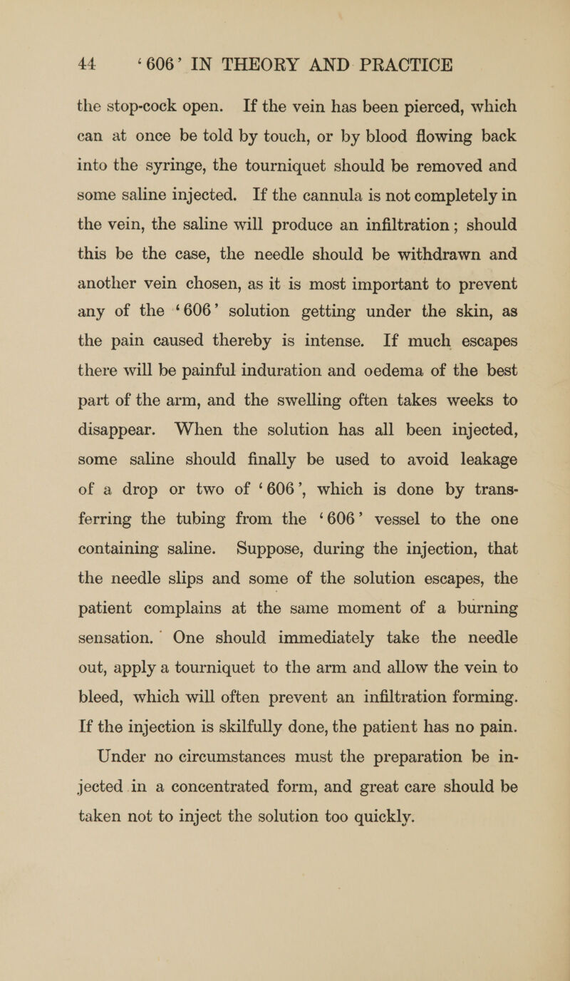 the stop-cock open. If the vein has been pierced, which can at once be told by touch, or by blood flowing back into the syringe, the tourniquet should be removed and some saline injected. If the cannula is not completely in the vein, the saline will produce an infiltration ; should this be the case, the needle should be withdrawn and another vein chosen, as it is most important to prevent any of the ‘606’ solution getting under the skin, as the pain caused thereby is intense. If much escapes there will be painful induration and oedema of the best part of the arm, and the swelling often takes weeks to disappear. When the solution has all been injected, some saline should finally be used to avoid leakage of a drop or two of ‘606’, which is done by trans- ferring the tubing from the ‘606’ vessel to the one containing saline. Suppose, during the injection, that the needle slips and some of the solution escapes, the patient complains at the same moment of a burning sensation. One should immediately take the needle out, apply a tourniquet to the arm and allow the vein to bleed, which will often prevent an infiltration forming. If the injection is skilfully done, the patient has no pain. Under no circumstances must the preparation be in- jected in a concentrated form, and great care should be taken not to inject the solution too quickly.
