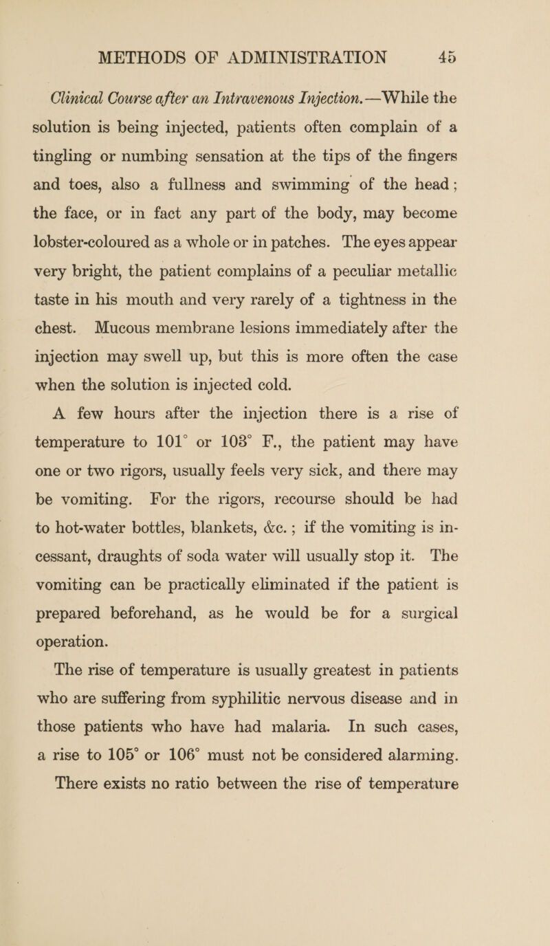 Clinical Course after an Intravenous Injection. —W hile the solution is being injected, patients often complain of a tingling or numbing sensation at the tips of the fingers and toes, also a fullness and swimming of the head; the face, or in fact any part of the body, may become lobster-coloured as a whole or in patches. The eyes appear very bright, the patient complains of a peculiar metallic taste in his mouth and very rarely of a tightness in the chest. Mucous membrane lesions immediately after the injection may swell up, but this is more often the case when the solution is injected cold. A few hours after the injection there is a rise of temperature to 101° or 103° F., the patient may have one or two rigors, usually feels very sick, and there may be vomiting. For the rigors, recourse should be had to hot-water bottles, blankets, &amp;c. ; if the vomiting is in- cessant, draughts of soda water will usually stop it. The vomiting can be practically eliminated if the patient is prepared beforehand, as he would be for a surgical operation. The rise of temperature is usually greatest in patients who are suffering from syphilitic nervous disease and in those patients who have had malaria. In such cases, a rise to 105° or 106° must not be considered alarming. There exists no ratio between the rise of temperature
