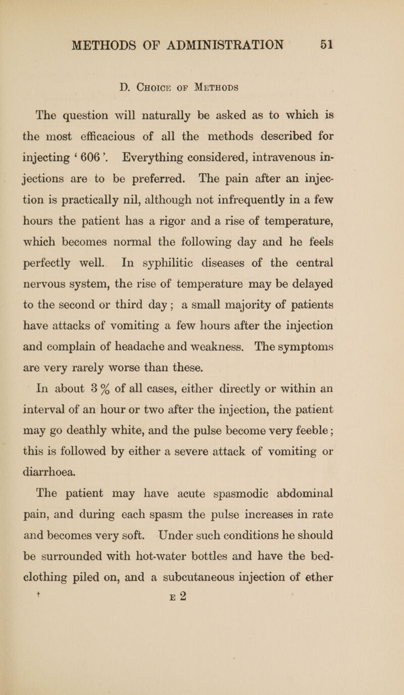 D. CHotcr oF METHODS The question will naturally be asked as to which is the most efficacious of all the methods described for injecting ‘606’. Everything considered, intravenous in- jections are to be preferred. The pain after an injec- tion is practically nil, although not infrequently in a few hours the patient has a rigor and a rise of temperature, which becomes normal the following day and he feels perfectly well. In syphilitic diseases of the central nervous system, the rise of temperature may be delayed to the second or third day; a small majority of patients have attacks of vomiting a few hours after the injection and complain of headache and weakness. The symptoms are very rarely worse than these. In about 3% of all cases, either directly or within an interval of an hour or two after the injection, the patient may go deathly white, and the pulse become very feeble ; this is followed by either a severe attack of vomiting or diarrhoea. The patient may have acute spasmodic abdominal pain, and during each spasm the pulse increases in rate and becomes very soft. Under such conditions he should be surrounded with hot-water bottles and have the bed- clothing piled on, and a subcutaneous injection of ether i E 2