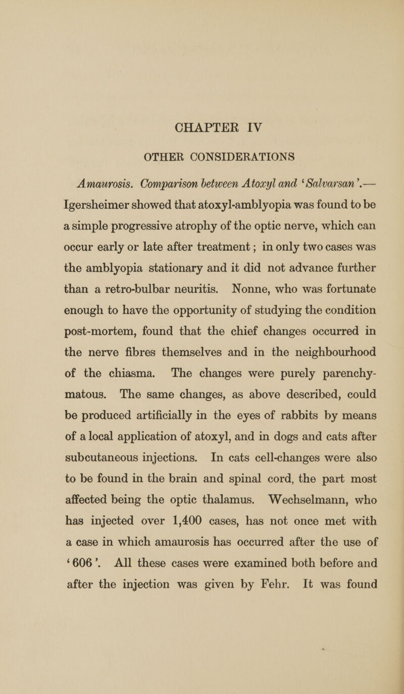 OTHER CONSIDERATIONS Amaurosis. Comparison between Atoxyl and ‘Salvarsan’.— Igersheimer showed that atoxyl-amblyopia was found to be a simple progressive atrophy of the optic nerve, which can occur early or late after treatment ; in only two cases was the amblyopia stationary and it did not advance further than a retro-bulbar neuritis. Nonne, who was fortunate enough to have the opportunity of studying the condition post-mortem, found that the chief changes occurred in the nerve fibres themselves and in the neighbourhood of the chiasma. The changes were purely parenchy- matous. The same changes, as above described, could be produced artificially in the eyes of rabbits by means of a local application of atoxyl, and in dogs and cats after subcutaneous injections. In cats cell-changes were also to be found in the brain and spinal cord, the part most affected being the optic thalamus. Wechselmann, who has injected over 1,400 cases, has not once met with a case in which amaurosis has occurred after the use of ‘606’. All these cases were examined both before and after the injection was given by Fehr. It was found