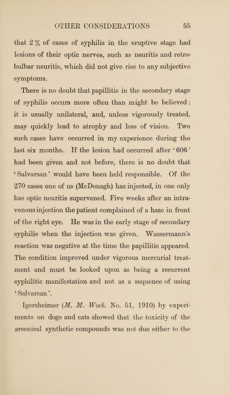 that 2% of cases of syphilis in the eruptive stage had lesions of their optic nerves, such as neuritis and retro- bulbar neuritis, which did not give rise to any subjective symptoms. There is no doubt that papillitis in the secondary stage of syphilis occurs more often than might be believed ; it is usually unilateral, and, unless vigorously treated, may quickly lead to atrophy and loss of vision. Two such cases have occurred in my experience during the last six months. If the lesion had occurred after ‘606’ had been given and not before, there is no doubt that ‘Salvarsan’ would have been held responsible. Of the 270 cases one of us (McDonagh) has injected, in one only has optic neuritis supervened. Five weeks after an intra- venous injection the patient complained of a haze in front of the right eye. He wasin the early stage of secondary syphilis when the injection was given. Wassermann’s reaction was negative at the time the papillitis appeared. The condition improved under vigorous mercurial treat- ment and must be looked upon as being a recurrent syphilitic manifestation and not as a sequence of using ‘Salvarsan.’. Igersheimer (UM. M. Woch. No. 51, 1910) by experi- ments on dogs and cats showed that the toxicity of the arsenical synthetic compounds was not due either to the