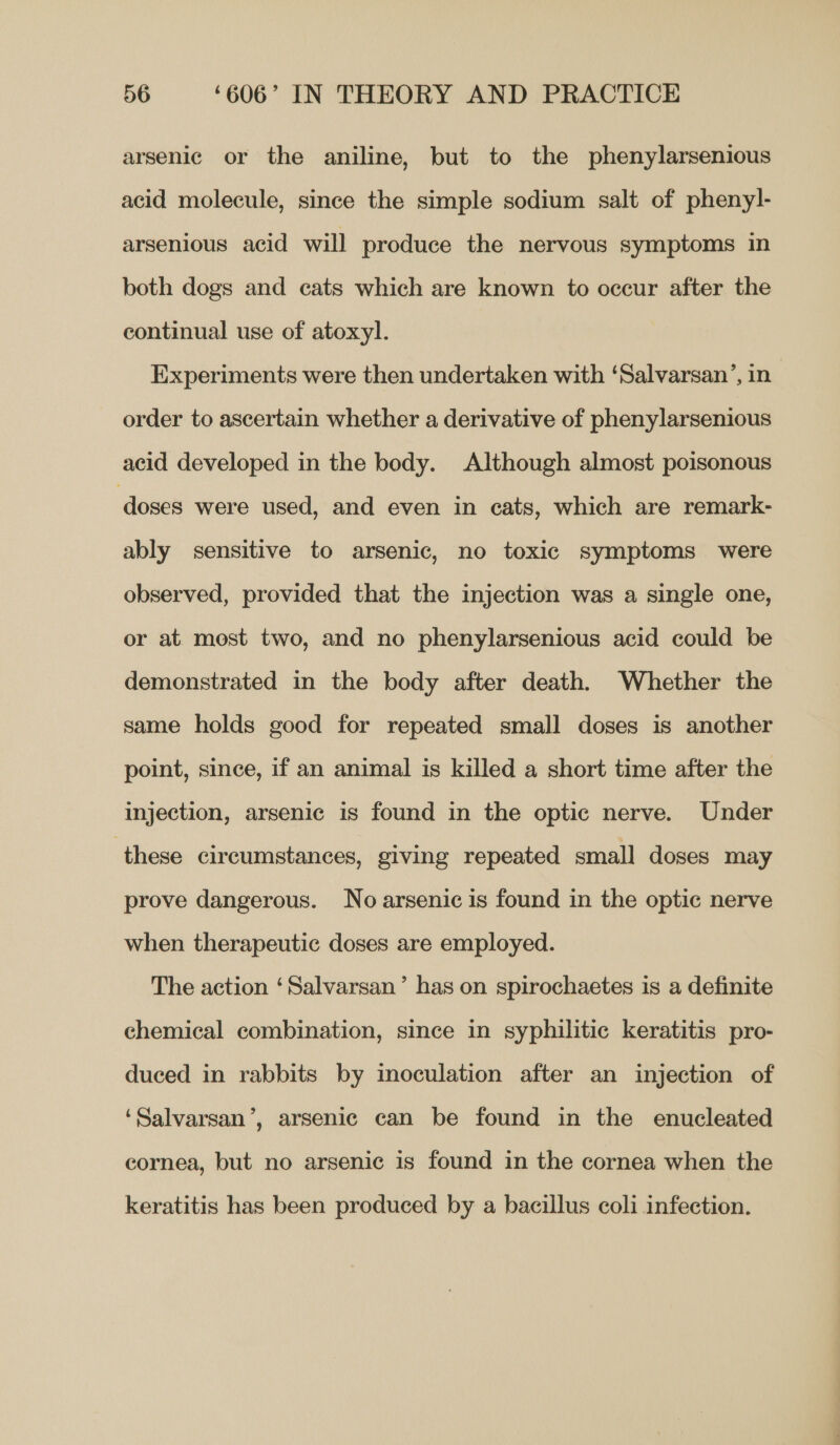 arsenic or the aniline, but to the phenylarsenious acid molecule, since the simple sodium salt of pheny]- arsenious acid will produce the nervous symptoms in both dogs and cats which are known to occur after the continual use of atoxyl. Experiments were then undertaken with ‘Salvarsan’, in. order to ascertain whether a derivative of phenylarsenious acid developed in the body. Although almost poisonous ‘doses were used, and even in cats, which are remark- ably sensitive to arsenic, no toxic symptoms were observed, provided that the injection was a single one, or at most two, and no phenylarsenious acid could be demonstrated in the body after death. Whether the same holds good for repeated small doses is another point, since, if an animal is killed a short time after the injection, arsenic is found in the optic nerve. Under these circumstances, giving repeated small doses may prove dangerous. No arsenic is found in the optic nerve when therapeutic doses are employed. The action ‘Salvarsan’ has on spirochaetes is a definite chemical combination, since in syphilitic keratitis pro- duced in rabbits by inoculation after an injection of ‘Salvarsan’, arsenic can be found in the enucleated cornea, but no arsenic is found in the cornea when the keratitis has been produced by a bacillus coli infection.