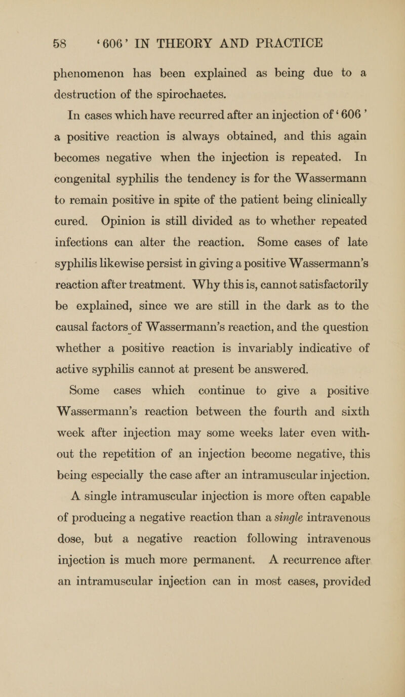 phenomenon has been explained as being due to a destruction of the spirochaetes. In cases which have recurred after an injection of ‘606 ’ a positive reaction is always obtained, and this again becomes negative when the injection is repeated. In congenital syphilis the tendency is for the Wassermann to remain positive in spite of the patient being clinically cured. Opinion is still divided as to whether repeated infections can alter the reaction. Some cases of late syphilis likewise persist in giving a positive Wassermann’s reaction after treatment. Why this is, cannot satisfactorily be explained, since we are still in the dark as to the causal factors of Wassermann’s reaction, and the question whether a positive reaction is invariably indicative of active syphilis cannot at present be answered. Some cases which continue to give a_ positive Wassermann’s reaction between the fourth and sixth week after injection may some weeks later even with- out the repetition of an injection become negative, this being especially the case after an intramuscular injection. A single intramuscular injection is more often capable of producing a negative reaction than a single intravenous dose, but a negative reaction following intravenous injection is much more permanent. A recurrence after an intramuscular injection can in most cases, provided