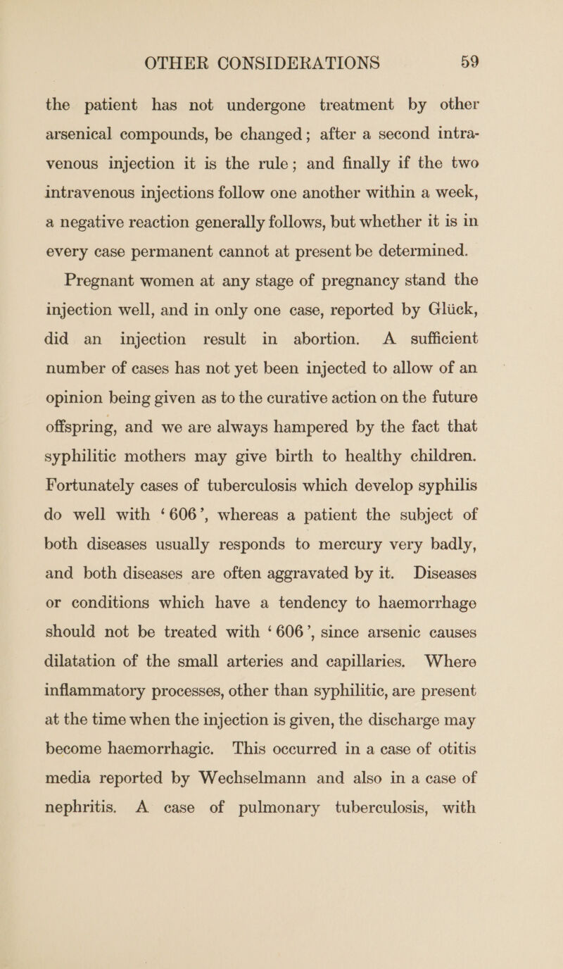 the patient has not undergone treatment by other arsenical compounds, be changed; after a second intra- venous injection it is the rule; and finally if the two intravenous injections follow one another within a week, a negative reaction generally follows, but whether it is in every case permanent cannot at present be determined. Pregnant women at any stage of pregnancy stand the injection well, and in only one case, reported by Gliick, did an injection result in abortion. A_ sufficient number of cases has not yet been injected to allow of an opinion being given as to the curative action on the future offspring, and we are always hampered by the fact that syphilitic mothers may give birth to healthy children. Fortunately cases of tuberculosis which develop syphilis do well with ‘606’, whereas a patient the subject of both diseases usually responds to mercury very badly, and both diseases are often aggravated by it. Diseases or conditions which have a tendency to haemorrhage should not be treated with ‘606’, since arsenic causes dilatation of the small arteries and capillaries. Where inflammatory processes, other than syphilitic, are present at the time when the injection is given, the discharge may become haemorrhagic. This occurred in a case of otitis media reported by Wechselmann and also in a case of nephritis. A case of pulmonary tuberculosis, with