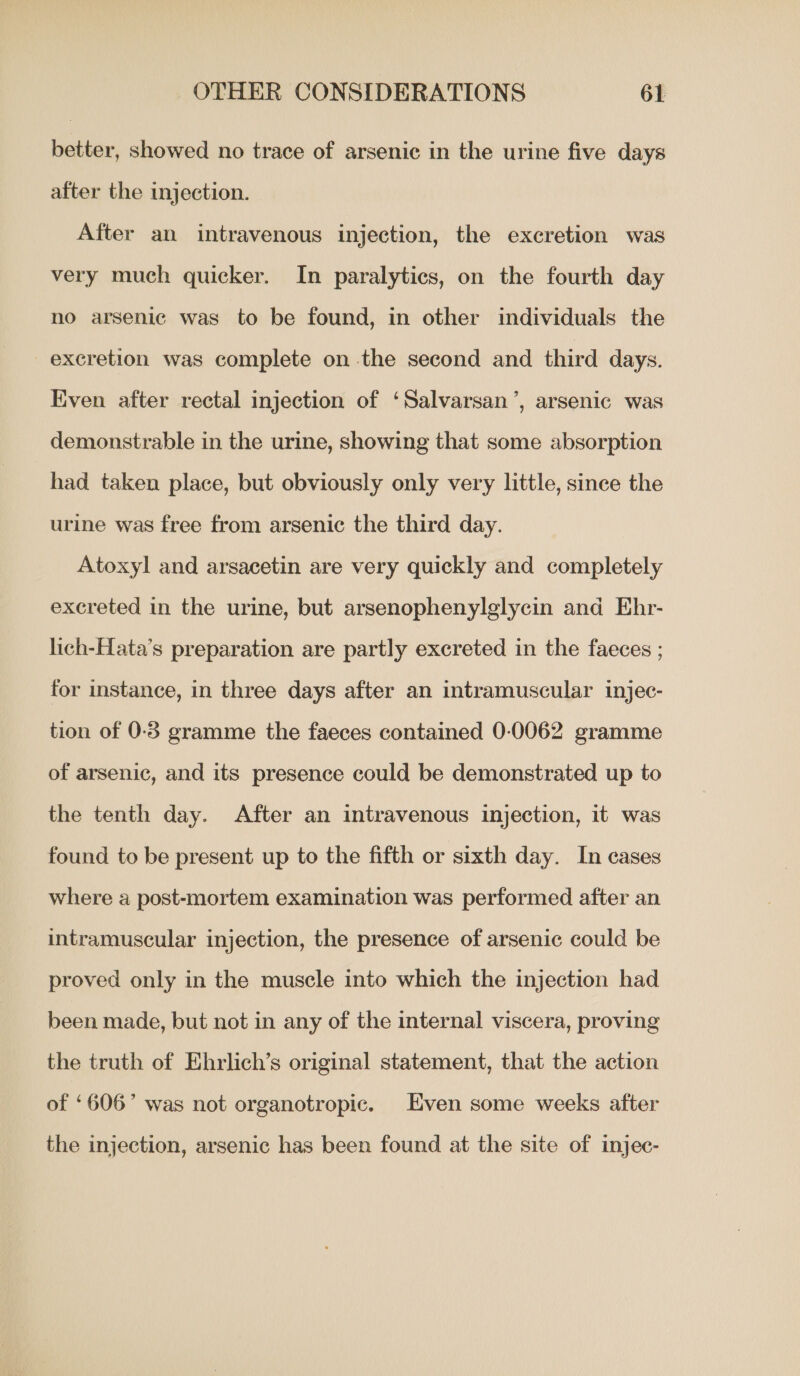 better, showed no trace of arsenic in the urine five days after the injection. After an intravenous injection, the excretion was very much quicker. In paralytics, on the fourth day no arsenic was to be found, in other individuals the excretion was complete on the second and third days. Even after rectal injection of ‘Salvarsan’, arsenic was demonstrable in the urine, showing that some absorption had taken place, but obviously only very little, since the urine was free from arsenic the third day. Atoxyl and arsacetin are very quickly and completely excreted in the urine, but arsenophenylglycin and Ehr- lich-Hata’s preparation are partly excreted in the faeces ; for instance, in three days after an intramuscular injec- tion of 0-3 gramme the faeces contained 0-0062 gramme of arsenic, and its presence could be demonstrated up to the tenth day. After an intravenous injection, it was found to be present up to the fifth or sixth day. In cases where a post-mortem examination was performed after an intramuscular injection, the presence of arsenic could be proved only in the muscle into which the injection had been made, but not in any of the internal viscera, proving the truth of Ehrlich’s original statement, that the action of ‘606’ was not organotropic. Even some weeks after the injection, arsenic has been found at the site of injec-