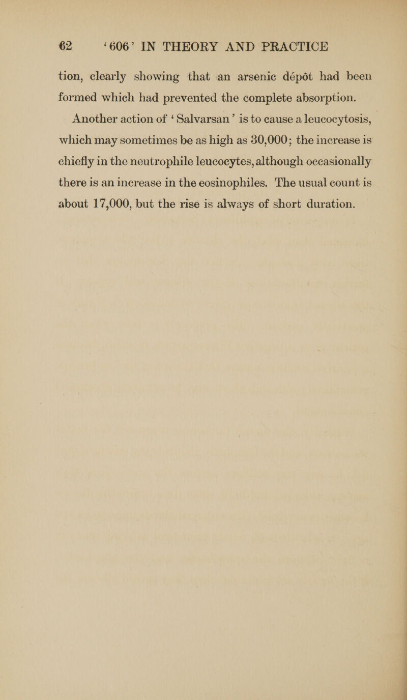 tion, clearly showing that an arsenic dépét had been formed which had prevented the complete absorption. Another action of ‘Salvarsan’ is to cause a leucocytosis, which may sometimes be as high as 30,000; the increase is chiefly in the neutrophile leucocytes, although occasionally there is an increase in the eosinophiles. The usual count is about 17,000, but the rise is always of short duration.