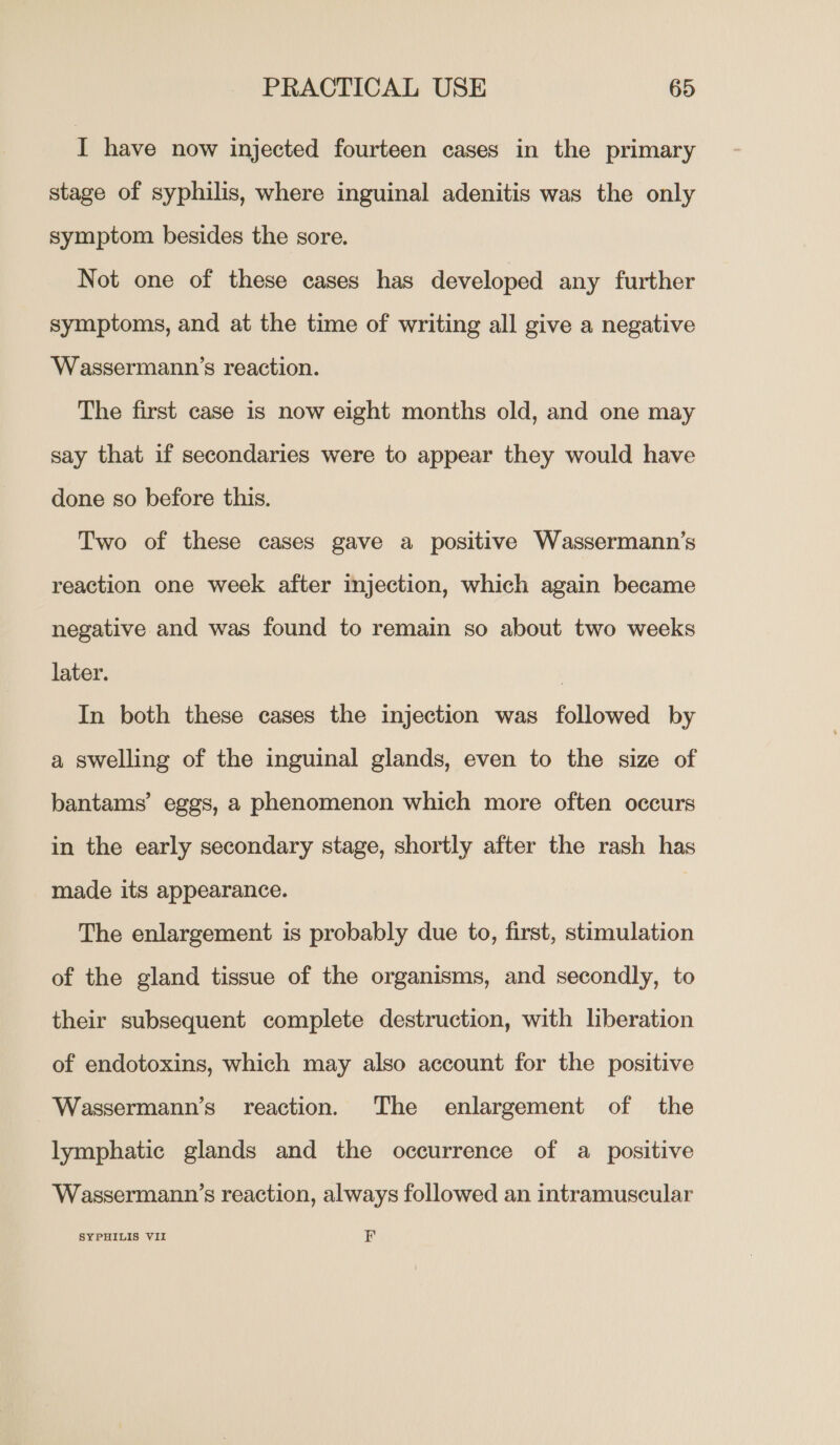 I have now injected fourteen cases in the primary stage of syphilis, where inguinal adenitis was the only symptom besides the sore. Not one of these cases has developed any further symptoms, and at the time of writing all give a negative Wassermann’s reaction. The first case is now eight months old, and one may say that if secondaries were to appear they would have done so before this. Two of these cases gave a positive Wassermann’s reaction one week after injection, which again became negative and was found to remain so about two weeks later. ? In both these cases the injection was followed by a swelling of the inguinal glands, even to the size of bantams’ eggs, a phenomenon which more often occurs in the early secondary stage, shortly after the rash has made its appearance. The enlargement is probably due to, first, stimulation of the gland tissue of the organisms, and secondly, to their subsequent complete destruction, with liberation of endotoxins, which may also account for the positive Wassermann’s reaction. The enlargement of the lymphatic glands and the occurrence of a positive Wassermann’s reaction, always followed an intramuscular SYPHILIS VII FE