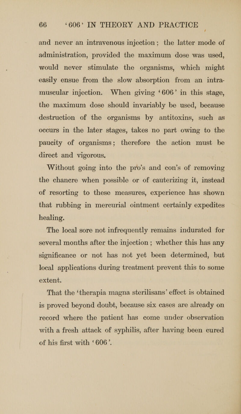 and never an intravenous injection; the latter mode of administration, provided the maximum dose was used, would never stimulate the organisms, which might easily ensue from the slow absorption from an intra- muscular injection. When giving ‘606’ in this stage, the maximum dose should invariably be used, because destruction of the organisms by antitoxins, such as occurs in the later stages, takes no part owing to the paucity of organisms; therefore the action must be direct and vigorous, Without going into the pro’s and con’s of removing the chancre when possible or of cauterizing it, instead of resorting to these measures, experience has shown that rubbing in mercurial ointment certainly expedites healing. | The local sore not infrequently remains indurated for several months after the injection ; whether this has any significance or not has not yet been determined, but local applications during treatment prevent this to some extent. That the ‘therapia magna sterilisans’ effect is obtained is proved beyond doubt, because six cases are already on record where the patient has come under observation with a fresh attack of syphilis, after having been cured of his first with ‘606’.