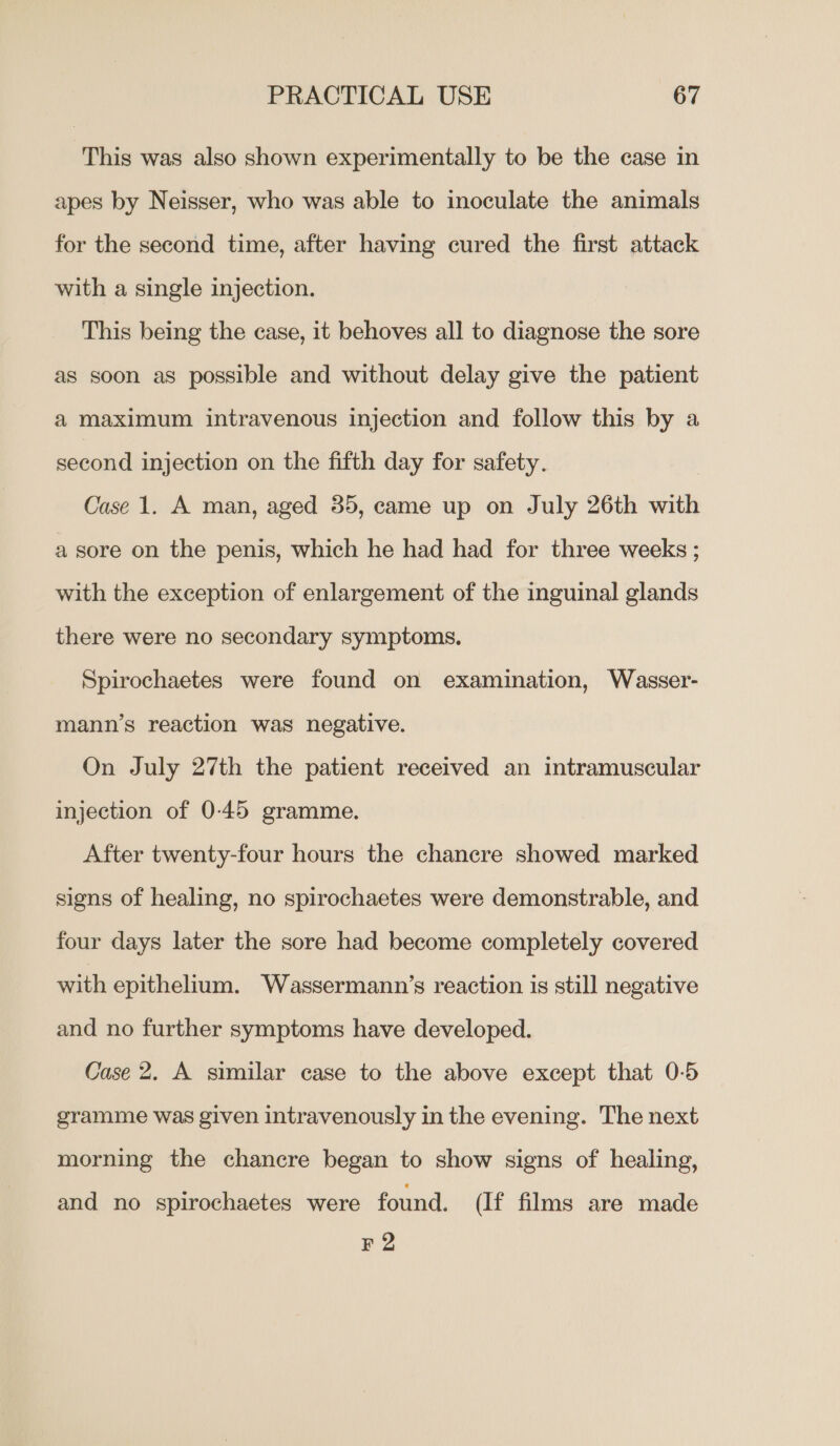 This was also shown experimentally to be the case in apes by Neisser, who was able to inoculate the animals for the second time, after having cured the first attack with a single injection. This being the case, it behoves all to diagnose the sore as soon as possible and without delay give the patient a maximum intravenous injection and follow this by a second injection on the fifth day for safety. Case 1. A man, aged 35, came up on July 26th with a sore on the penis, which he had had for three weeks ; with the exception of enlargement of the inguinal glands there were no secondary symptoms. Spirochaetes were found on examination, Wasser- mann’s reaction was negative. On July 27th the patient received an intramuscular injection of 0-45 gramme. After twenty-four hours the chancre showed marked signs of healing, no spirochaetes were demonstrable, and four days later the sore had become completely covered with epithelium. Wassermann’s reaction is still negative and no further symptoms have developed. Case 2. A similar case to the above except that 0-5 gramme was given intravenously in the evening. The next morning the chancre began to show signs of healing, and no spirochaetes were found. (If films are made F2