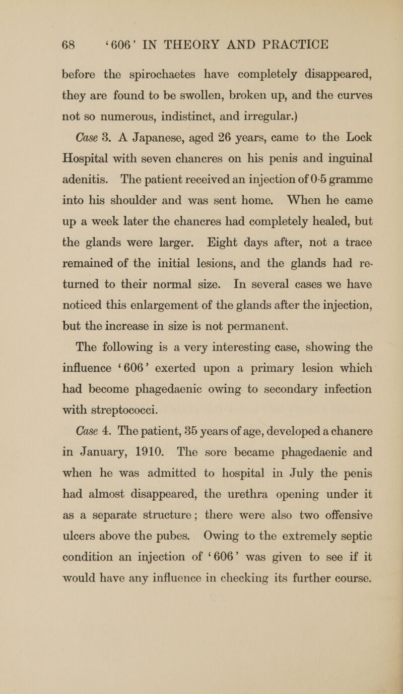 before the spirochaetes have completely disappeared, they are found to be swollen, broken up, and the curves not so numerous, indistinct, and irregular.) Case 8. A Japanese, aged 26 years, came to the Lock Hospital with seven chancres on his penis and inguinal adenitis. The patient received an injection of 0-5 gramme into his shoulder and was sent home. When he came up a week later the chancres had completely healed, but the glands were larger. Hight days after, not a trace remained of the initial lesions, and the glands had re- turned to their normal size. In several cases we have noticed this enlargement of the glands after the injection, but the increase in size is not permanent. The following is a very interesting case, showing the influence ‘606’ exerted upon a primary lesion which had become phagedaenic owing to secondary infection with streptococci. Case 4. The patient, 35 years of age, developed a chancre in January, 1910. The sore became phagedaenic and when he was admitted to hospital in July the penis had almost disappeared, the urethra opening under it as a separate structure; there were also two offensive ulcers above the pubes. Owing to the extremely septic condition an injection of ‘606’ was given to see if it would have any influence in checking its further course.
