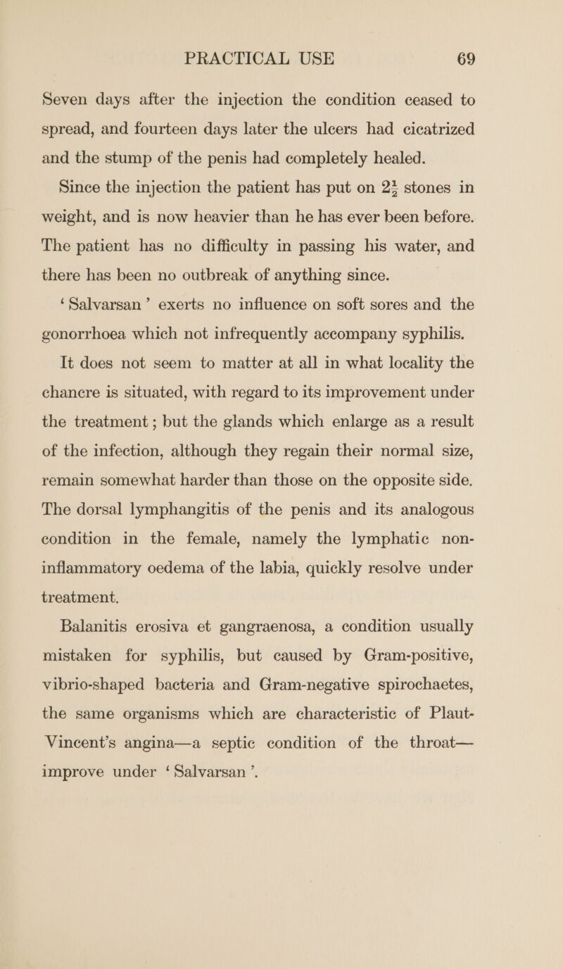 Seven days after the injection the condition ceased to spread, and fourteen days later the ulcers had cicatrized and the stump of the penis had completely healed. Since the injection the patient has put on 23 stones in weight, and is now heavier than he has ever been before. The patient has no difficulty in passing his water, and there has been no outbreak of anything since. ‘Salvarsan’ exerts no influence on soft sores and the gonorrhoea which not infrequently accompany syphilis. It does not seem to matter at all in what locality the chancre is situated, with regard to its improvement under the treatment ; but the glands which enlarge as a result of the infection, although they regain their normal size, remain somewhat harder than those on the opposite side. The dorsal lymphangitis of the penis and its analogous condition in the female, namely the lymphatic non- inflammatory oedema of the labia, quickly resolve under treatment. Balanitis erosiva et gangraenosa, a condition usually mistaken for syphilis, but caused by Gram-positive, vibrio-shaped bacteria and Gram-negative spirochaetes, the same organisms which are characteristic of Plaut- Vincent’s angina—a septic condition of the throat— improve under ‘Salvarsan ’.