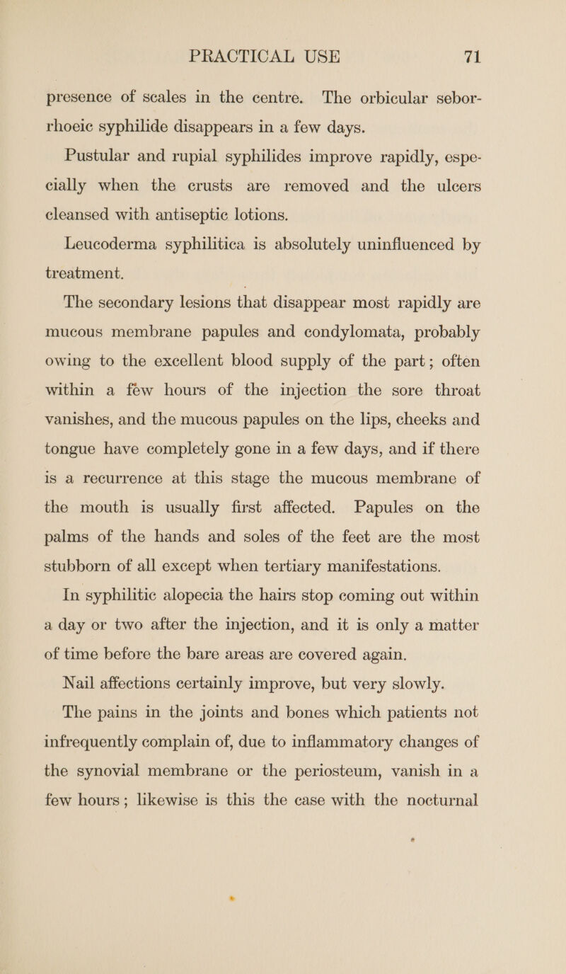 presence of scales in the centre. The orbicular sebor- rhoeic syphilide disappears in a few days. Pustular and rupial syphilides improve rapidly, espe- cially when the crusts are removed and the ulcers cleansed with antiseptic lotions. Leucoderma syphilitica is absolutely uninfluenced by treatment. The secondary lesions that disappear most rapidly are mucous membrane papules and condylomata, probably owing to the excellent blood supply of the part; often within a few hours of the injection the sore throat vanishes, and the mucous papules on the lips, cheeks and tongue have completely gone in a few days, and if there is a recurrence at this stage the mucous membrane of the mouth is usually first affected. Papules on the palms of the hands and soles of the feet are the most stubborn of all except when tertiary manifestations. In syphilitic alopecia the hairs stop coming out within a day or two after the injection, and it is only a matter of time before the bare areas are covered again. Nail affections certainly improve, but very slowly. The pains in the joints and bones which patients not infrequently complain of, due to inflammatory changes of the synovial membrane or the periosteum, vanish in a few hours ; likewise is this the case with the nocturnal