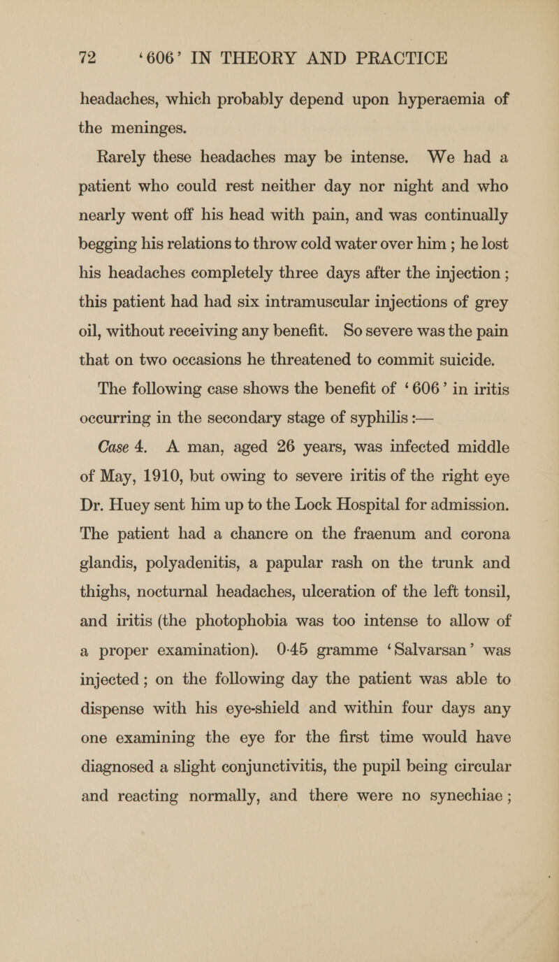 headaches, which probably depend upon hyperaemia of the meninges. Rarely these headaches may be intense. We had a patient who could rest neither day nor night and who nearly went off his head with pain, and was continually begging his relations to throw cold water over him ; he lost his headaches completely three days after the injection ; this patient had had six intramuscular injections of grey oil, without receiving any benefit. So severe was the pain that on two occasions he threatened to commit suicide. The following case shows the benefit of ‘606’ in iritis occurring in the secondary stage of syphilis :— Case 4. A man, aged 26 years, was infected middle of May, 1910, but owing to severe iritis of the right eye Dr. Huey sent him up to the Lock Hospital for admission. The patient had a chancre on the fraenum and corona glandis, polyadenitis, a papular rash on the trunk and thighs, nocturnal headaches, ulceration of the left tonsil, and iritis (the photophobia was too intense to allow of a proper examination). 0-45 gramme ‘Salvarsan’ was injected ; on the following day the patient was able to dispense with his eye-shield and within four days any one examining the eye for the first time would have diagnosed a slight conjunctivitis, the pupil being circular and reacting normally, and there were no synechiae ;