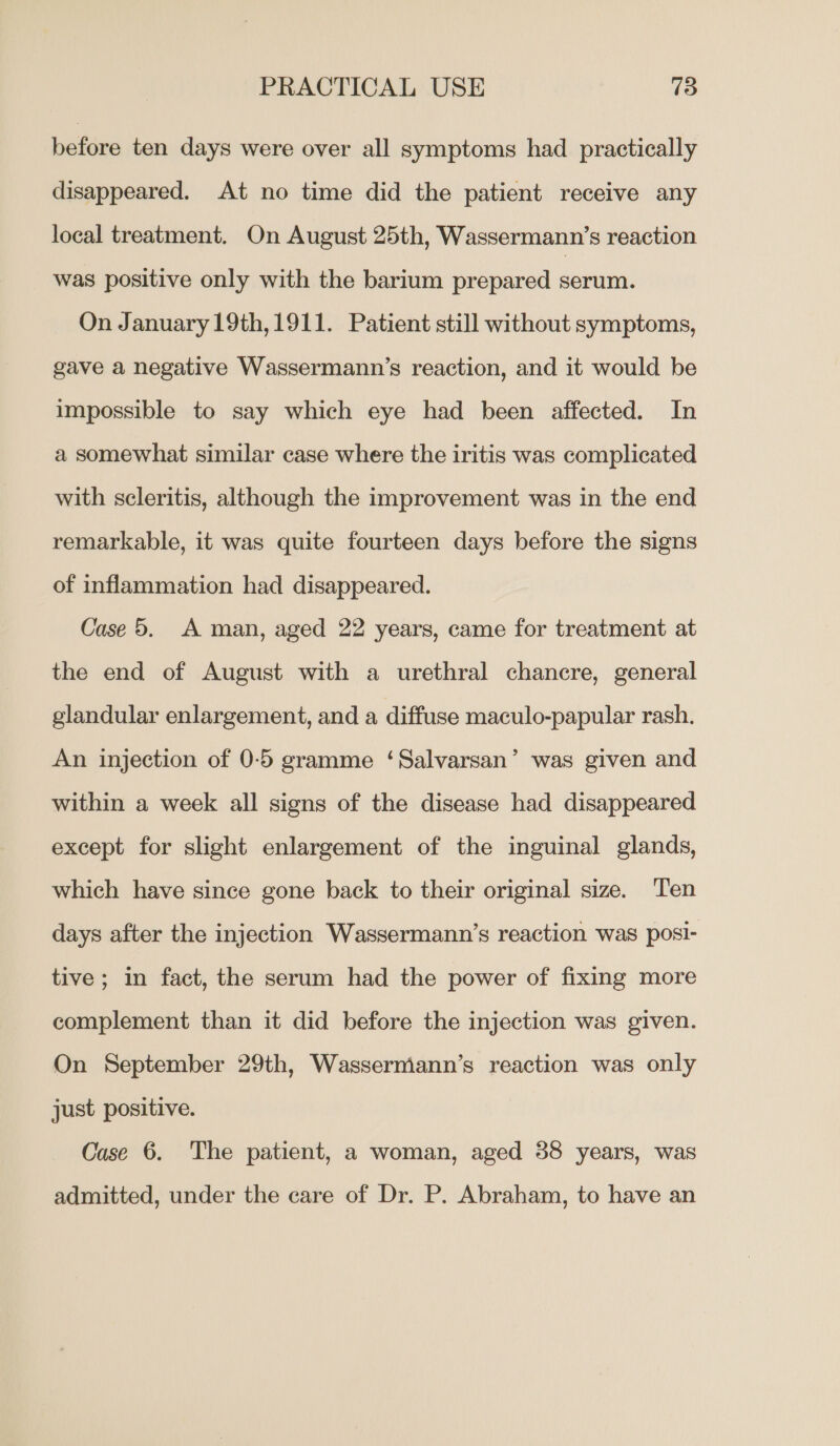 before ten days were over all symptoms had practically disappeared. At no time did the patient receive any local treatment. On August 25th, Wassermann’s reaction was positive only with the barium prepared serum. On January 19th,1911. Patient still without symptoms, gave a negative Wassermann’s reaction, and it would be impossible to say which eye had been affected. In a somewhat similar case where the iritis was complicated with scleritis, although the improvement was in the end remarkable, it was quite fourteen days before the signs of inflammation had disappeared. Case 5. A man, aged 22 years, came for treatment at the end of August with a urethral chancre, general glandular enlargement, and a diffuse maculo-papular rash. An injection of 0-5 gramme ‘Salvarsan’ was given and within a week all signs of the disease had disappeared except for slight enlargement of the inguinal glands, which have since gone back to their original size. Ten days after the injection Wassermann’s reaction was posi- tive ; in fact, the serum had the power of fixing more complement than it did before the injection was given. On September 29th, Wassermann’s reaction was only just positive. Case 6. The patient, a woman, aged 38 years, was admitted, under the care of Dr. P. Abraham, to have an