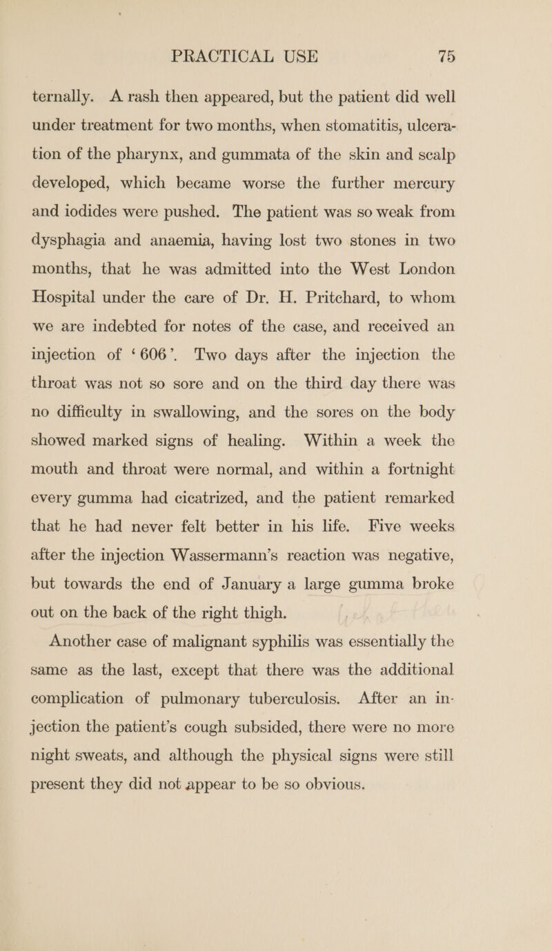 ternally. A. rash then appeared, but the patient did well under treatment for two months, when stomatitis, ulcera- tion of the pharynx, and gummata of the skin and scalp developed, which became worse the further mercury and iodides were pushed. The patient was so weak from dysphagia and anaemia, having lost two stones in two months, that he was admitted into the West London Hospital under the care of Dr. H. Pritchard, to whom we are indebted for notes of the case, and received an injection of ‘606’. Two days after the injection the throat was not so sore and on the third day there was no difficulty in swallowing, and the sores on the body showed marked signs of healing. Within a week the mouth and throat were normal, and within a fortnight every gumma had cicatrized, and the patient remarked that he had never felt better in his life. Five weeks after the injection Wassermann’s reaction was negative, but towards the end of January a large gumma broke out on the back of the right thigh. Another case of malignant syphilis was essentially the same as the last, except that there was the additional complication of pulmonary tuberculosis. After an in- jection the patient’s cough subsided, there were no more night sweats, and although the physical signs were still present they did not appear to be so obvious.