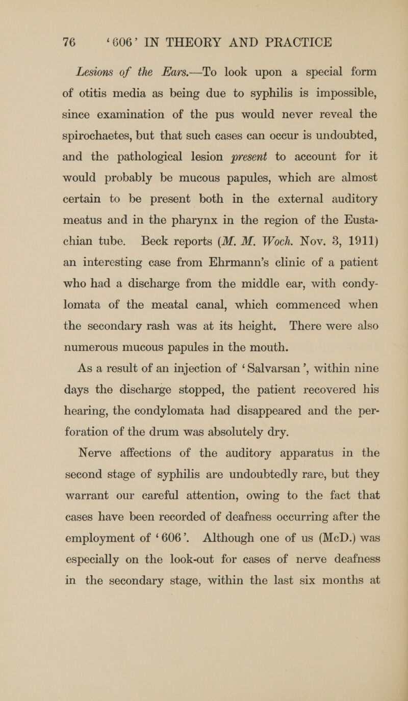 Lesions of the Ears.—To look upon a special form of otitis media as being due to syphilis is impossible, since examination of the pus would never reveal the spirochaetes, but that such cases can occur is undoubted, and the pathological lesion present to account for it would probably be mucous papules, which are almost certain to be present both in the external auditory meatus and in the pharynx in the region of the Husta- chian tube. Beck reports (M. M. Woch. Nov. 3, 1911) an interesting case from Ehrmann’s clinic of a patient who had a discharge from the middle ear, with condy- lomata of the meatal canal, which commenced when the secondary rash was at its height. There were also numerous mucous papules in the mouth. As a result of an injection of ‘Salvarsan ’, within nine days the discharge stopped, the patient recovered his hearing, the condylomata had disappeared and the per- foration of the drum was absolutely dry. Nerve affections of the auditory apparatus in the second stage of syphilis are undoubtedly rare, but they warrant our careful attention, owing to the fact that cases have been recorded of deafness occurring after the employment of ‘606’. Although one of us (McD.) was especially on the look-out for cases of nerve deafness in the secondary stage, within the last six months at