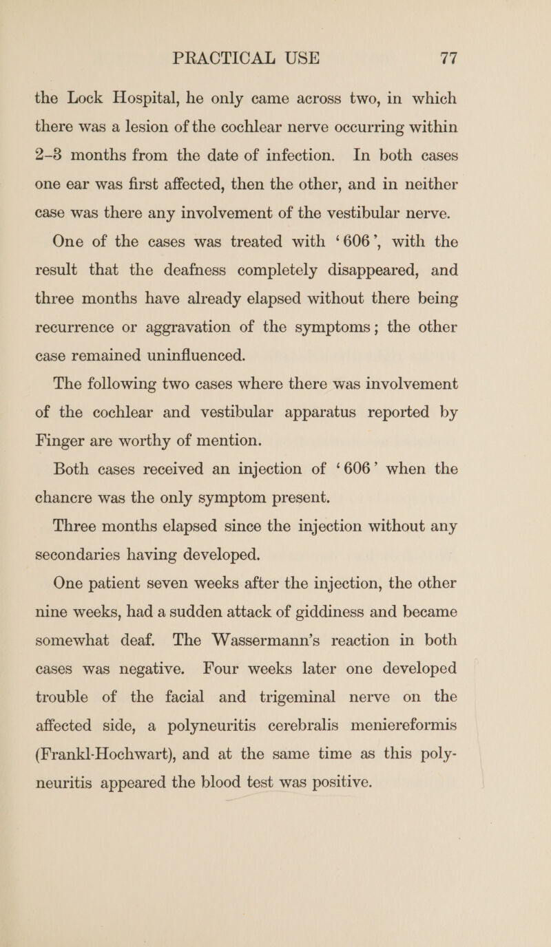 the Lock Hospital, he only came across two, in which there was a lesion of the cochlear nerve occurring within 2-38 months from the date of infection. In both cases one ear was first affected, then the other, and in neither case was there any involvement of the vestibular nerve. One of the cases was treated with ‘606’, with the result that the deafness completely disappeared, and three months have already elapsed without there being recurrence or aggravation of the symptoms; the other case remained uninfluenced. The following two cases where there was involvement of the cochlear and vestibular apparatus reported by Finger are worthy of mention. Both cases received an injection of ‘606’ when the chancre was the only symptom present. Three months elapsed since the injection without any secondaries having developed. One patient seven weeks after the injection, the other nine weeks, had a sudden attack of giddiness and became somewhat deaf. The Wassermann’s reaction in both cases was negative. Four weeks later one developed trouble of the facial and trigeminal nerve on _ the affected side, a polyneuritis cerebralis meniereformis (Frankl-Hochwart), and at the same time as this poly- neuritis appeared the blood test was positive.