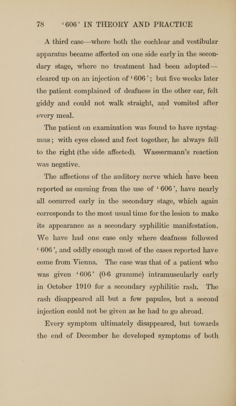 A third case—where both the cochlear and vestibular apparatus became affected on one side early in the secon- dary stage, where no treatment had been adopted— cleared up on an injection of ‘606’; but five weeks later the patient complained of deafness in the other ear, felt giddy and could not walk straight, and vomited after every meal. | The patient on examination was found to have nystag- mus; with eyes closed and feet together, he always fell to the right (the side affected). Wassermann’s reaction was negative. The affections of the auditory nerve which have been reported as ensuing from the use of ‘606’, have nearly all occurred early in the secondary stage, which again corresponds to the most usual time for the lesion to make its appearance as a secondary syphilitic manifestation. We have had one case only where deafness followed ‘606’, and oddly enough most of the cases reported have come from Vienna. The case was that of a patient who was given ‘606’ (0-6 gramme) intramuscularly early in October 1910 for a secondary syphilitic rash. The rash disappeared all but a few papules, but a second injection could not be given as he had to go abroad. Every symptom ultimately disappeared, but towards the end of December he developed symptoms of both