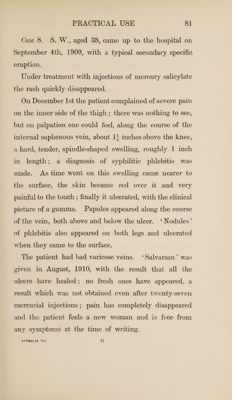 Case 8. §. W., aged 88, came up to the hospital on September 4th, 1909, with a typical secondary specific eruption. Under treatment with injections of mercury salicylate the rash quickly disappeared. On December Ist the patient complained of severe pain on the inner side of the thigh ; there was nothing to see, but on palpation one could feel, along the course of the internal saphenous vein, about 13 inches above the knee, a hard, tender, spindle-shaped swelling, roughly 1 inch in length; a diagnosis of syphilitic phlebitis was made. As time went on this swelling came nearer to the surface, the skin became red over it and very painful to the touch ; finally it ulcerated, with the clinical picture of agumma. Papules appeared along the course of the vein, both above and below the ulcer. ‘ Nodules’ of phlebitis also appeared on both legs and ulcerated when they came to the surface. The patient had bad varicose veins. ‘Salvarsan’ was given in August, 1910, with the result that all the ulcers have healed; no fresh ones have appeared, a result which was not obtained even after twenty-seven mercurial injections ; pain has completely disappeared and the patient feels a new woman and is free from any symptoms at the time of writing. SYPHILIS VII G