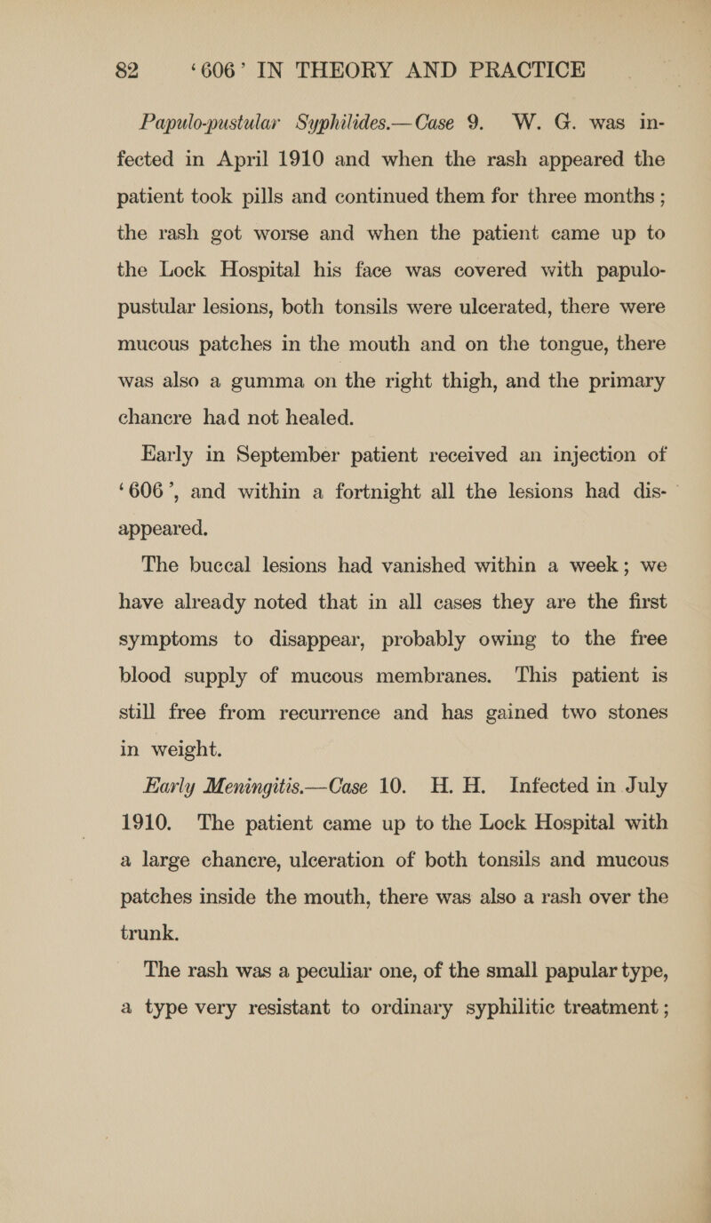 Papulo-pustular Syphilides.—Case 9. W. G. was in- fected in April 1910 and when the rash appeared the patient took pills and continued them for three months ; the rash got worse and when the patient came up to the Lock Hospital his face was covered with papulo- pustular lesions, both tonsils were ulcerated, there were mucous patches in the mouth and on the tongue, there was also a gumma on the right thigh, and the primary chancre had not healed. Early in September patient received an injection of ‘606’, and within a fortnight all the lesions had dis-— appeared, The buccal lesions had vanished within a week; we have already noted that in all cases they are the first symptoms to disappear, probably owing to the free blood supply of mucous membranes. This patient is still free from recurrence and has gained two stones in weight. Early Meningitis—Case 10. H. H. Infected in July 1910. The patient came up to the Lock Hospital with a large chancre, ulceration of both tonsils and mucous patches inside the mouth, there was also a rash over the trunk. The rash was a peculiar one, of the small papular type, a type very resistant to ordinary syphilitic treatment ;