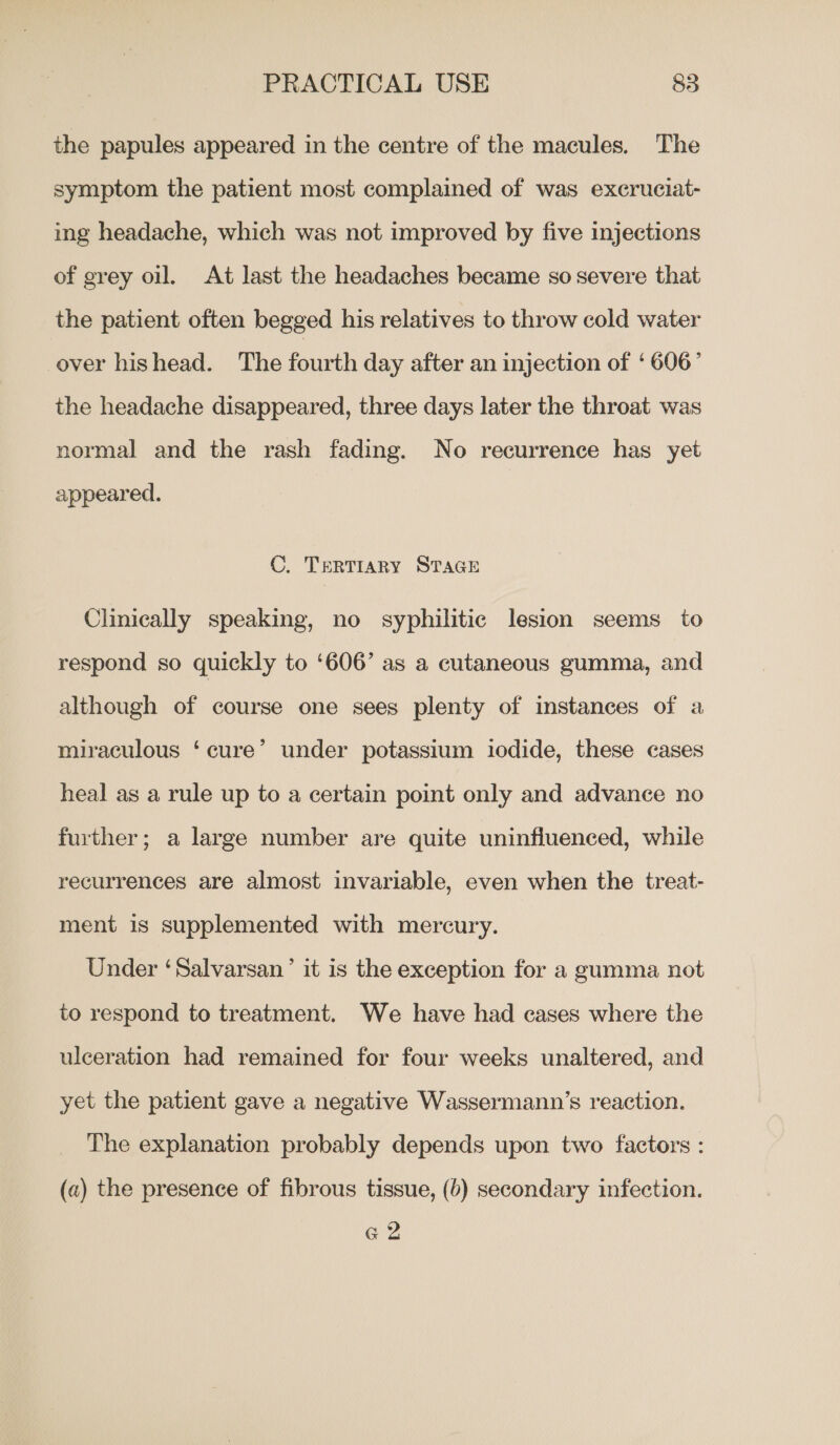 the papules appeared in the centre of the macules. The symptom the patient most complained of was excruciat- ing headache, which was not improved by five injections of grey oil. At last the headaches became so severe that the patient often begged his relatives to throw cold water over hishead. The fourth day after an injection of ‘ 606’ the headache disappeared, three days later the throat was normal and the rash fading. No recurrence has yet appeared. C. TERTIARY STAGE Clinically speaking, no syphilitic lesion seems to respond so quickly to ‘606’ as a cutaneous gumma, and although of course one sees plenty of instances of a miraculous ‘cure’ under potassium iodide, these cases heal as a rule up to a certain point only and advance no further; a large number are quite uninfluenced, while recurrences are almost invariable, even when the treat- ment is supplemented with mercury. Under ‘Salvarsan’ it is the exception for a gumma not to respond to treatment. We have had cases where the ulceration had remained for four weeks unaltered, and yet the patient gave a negative Wassermann’s reaction. The explanation probably depends upon two factors : (a) the presence of fibrous tissue, (6) secondary infection. e 2