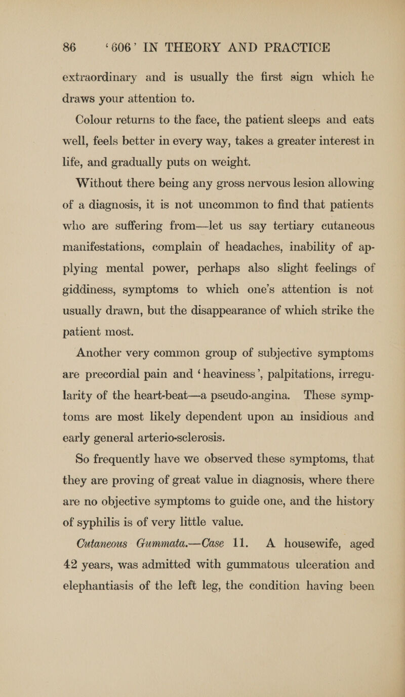 extraordinary and is usually the first sign which he draws your attention to. Colour returns to the face, the patient sleeps and eats well, feels better in every way, takes a greater interest in life, and gradually puts on weight. Without there being any gross nervous lesion allowing of a diagnosis, it is not. uncommon to find that patients who are suffering from—let us say tertiary cutaneous manifestations, complain of headaches, inability of ap- plying mental power, perhaps also slight feelings of giddiness, symptoms to which one’s attention is not usually drawn, but the disappearance of which strike the patient most. Another very common group of subjective symptoms are precordial pain and ‘heaviness’, palpitations, irregu- larity of the heart-beat—a pseudo-angina. These symp- toms are most likely dependent upon an insidious and early general arterio-sclerosis. So frequently have we observed these symptoms, that they are proving of great value in diagnosis, where there are no objective symptoms to guide one, and the history of syphilis is of very little value. Cutaneous Gummata.—Case 11. A housewife, aged 42 years, was admitted with gummatous ulceration and elephantiasis of the left leg, the condition having been