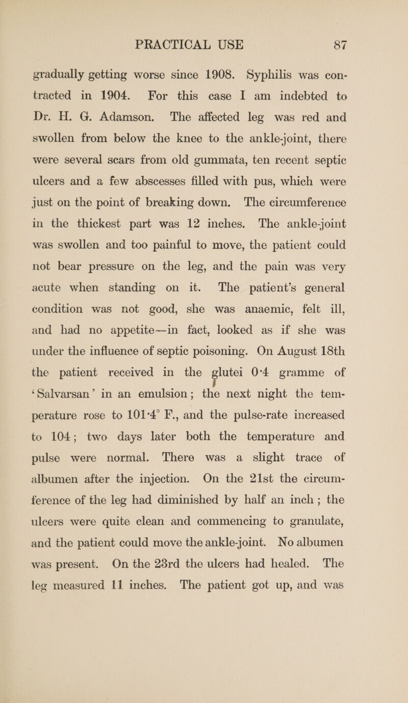 gradually getting worse since 1908. Syphilis was con- tracted in 1904. For this case I am indebted to Dr. H. G. Adamson. The affected leg was red and swollen from below the knee to the ankle-joint, there were several scars from old gummata, ten recent septic ulcers and a few abscesses filled with pus, which were just on the point of breaking down. ‘The circumference in the thickest part was 12 inches. The ankle-joint was swollen and too painful to move, the patient could not bear pressure on the leg, and the pain was very acute when standing on it. The patient’s general condition was not good, she was anaemic, felt ill, and had no appetite—in fact, looked as if she was under the influence of septic poisoning. On August 18th the patient received in the glutei 0-4 gramme of ‘Salvarsan’ in an emulsion; the next night the tem- perature rose to 101°4° F., and the pulse-rate increased to 104; two days later both the temperature and pulse were normal. There was a slight trace of albumen after the injection. On the 21st the circum- ference of the leg had diminished by half an inch; the ulcers were quite clean and commencing to granulate, and the patient could move the ankle-joint. No albumen was present. On the 23rd the ulcers had healed. The leg measured 11 mches. The patient got up, and was