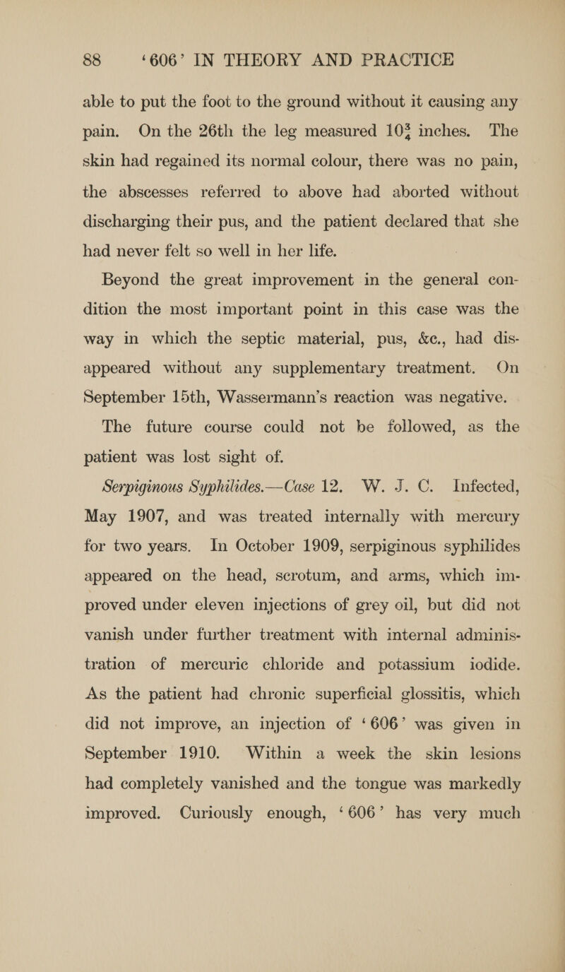 able to put the foot to the ground without it causing any pain. On the 26th the leg measured 10% inches. The skin had regained its normal colour, there was no pain, the abscesses referred to above had aborted without discharging their pus, and the patient declared that she had never felt so well in her life. Beyond the great improvement in the general con- dition the most important point in this case was the way in which the septic material, pus, &amp;c., had dis- appeared without any supplementary treatment. On September 15th, Wassermann’s reaction was negative. The future course could not be followed, as the patient was lost sight of. Serpiginous Syphilides.—Case 12. W. J. C. Infected, May 1907, and was treated internally with mercury for two years. In October 1909, serpiginous syphilides appeared on the head, scrotum, and arms, which im- proved under eleven injections of grey oil, but did not vanish under further treatment with internal adminis- tration of mercuric chloride and potassium iodide. As the patient had chronic superficial glossitis, which did not improve, an injection of ‘606° was given in September 1910. Within a week the skin lesions had completely vanished and the tongue was markedly improved. Curiously enough, ‘606’ has very much