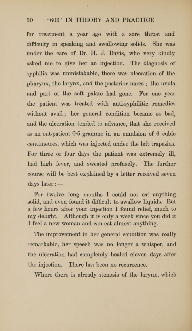 for treatment a year ago with a sore throat and difficulty in speaking and swallowing solids. She was under the care of Dr. H. J. Davis, who very kindly asked me to give her an injection. The diagnosis of syphilis was unmistakable, there was ulceration of the pharynx, the larynx, and the posterior nares ; the uvula and part of the soft palate had gone. For one year the patient was treated with anti-syphilitic remedies without avail; her general condition became so bad, and the ulceration tended to advance, that she received as an out-patient 0°5 gramme in an emulsion of 6 cubic centimetres, which was injected under the left trapezius. For three or four days the patient was extremely ull, had high fever, and sweated profusely. The further course will be best explained by a letter received seven days later :— For twelve long months I could not eat anything solid, and even found it difficult to swallow liquids. But a few hours after your injection I found relief, much to my delight. Although it is only a week since you did it I feel a new woman and can eat almost anything. The improvement in her general condition was really remarkable, her speech was no longer a whisper, and the ulceration had completely healed eleven days after the injection. There has been no recurrence. Where there is already stenosis of the larynx, which