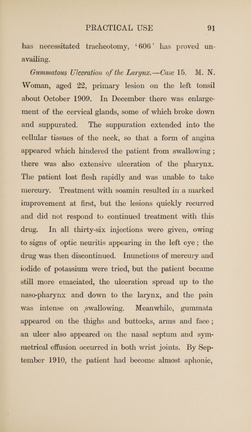 has necessitated tracheotomy, ‘606’ has proved un- availing. Gummatous Ulceration of the Larynx.—Case 15. M.N., Woman, aged 22, primary lesion on the left tonsil about October 1909. In December there was enlarge- ment of the cervical glands, some of which broke down and suppurated. The suppuration extended into the cellular tissues of the neck, so that a form of angina appeared which hindered the patient from swallowing ; there was also extensive ulceration of the pharynx. The patient lost flesh rapidly and was unable to take mercury. Treatment with soamin resulted in a marked improvement at first, but the lesions quickly recurred and did not respond to continued treatment with this drug. In all thirty-six injections were given, owing to signs of optic neuritis appearing in the left eye; the drug was then discontinued. Inunctions of mercury and iodide of potassium were tried, but the patient became still more emaciated, the ulceration spread up to the naso-pharynx and down to the larynx, and the pain was intense on swallowing. Meanwhile, gummata appeared on the thighs and buttocks, arms and face ; an ulcer also appeared on the nasal septum and sym- metrical effusion occurred in both wrist joints. By Sep- tember 1910, the patient had become almost aphonic,