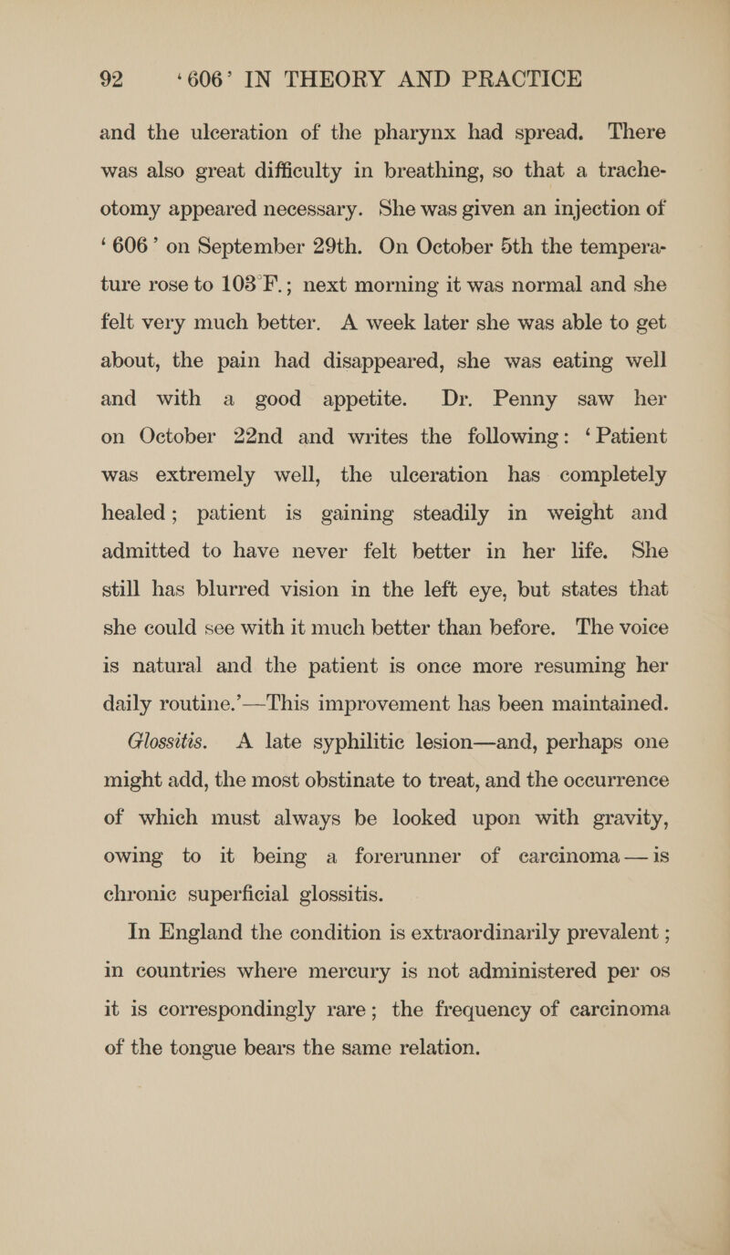 and the ulceration of the pharynx had spread. There was also great difficulty in breathing, so that a trache- otomy appeared necessary. She was given an injection of ‘606’ on September 29th. On October 5th the tempera- ture rose to 103 'F.; next morning it was normal and she felt very much better. A week later she was able to get about, the pain had disappeared, she was eating well and with a good appetite. Dr. Penny saw her on October 22nd and writes the following: ‘ Patient was extremely well, the ulceration has completely healed; patient is gaining steadily in weight and admitted to have never felt better in her life. She still has blurred vision in the left eye, but states that she could see with it much better than before. The voice is natural and the patient is once more resuming her daily routine.’——This improvement has been maintained. Glossitts. A late syphilitic lesion—and, perhaps one might add, the most obstinate to treat, and the occurrence of which must always be looked upon with gravity, owing to it being a forerunner of carcinoma—1is chronic superficial glossitis. In England the condition is extraordinarily prevalent ; in countries where mercury is not administered per os it is correspondingly rare; the frequency of carcinoma of the tongue bears the same relation.