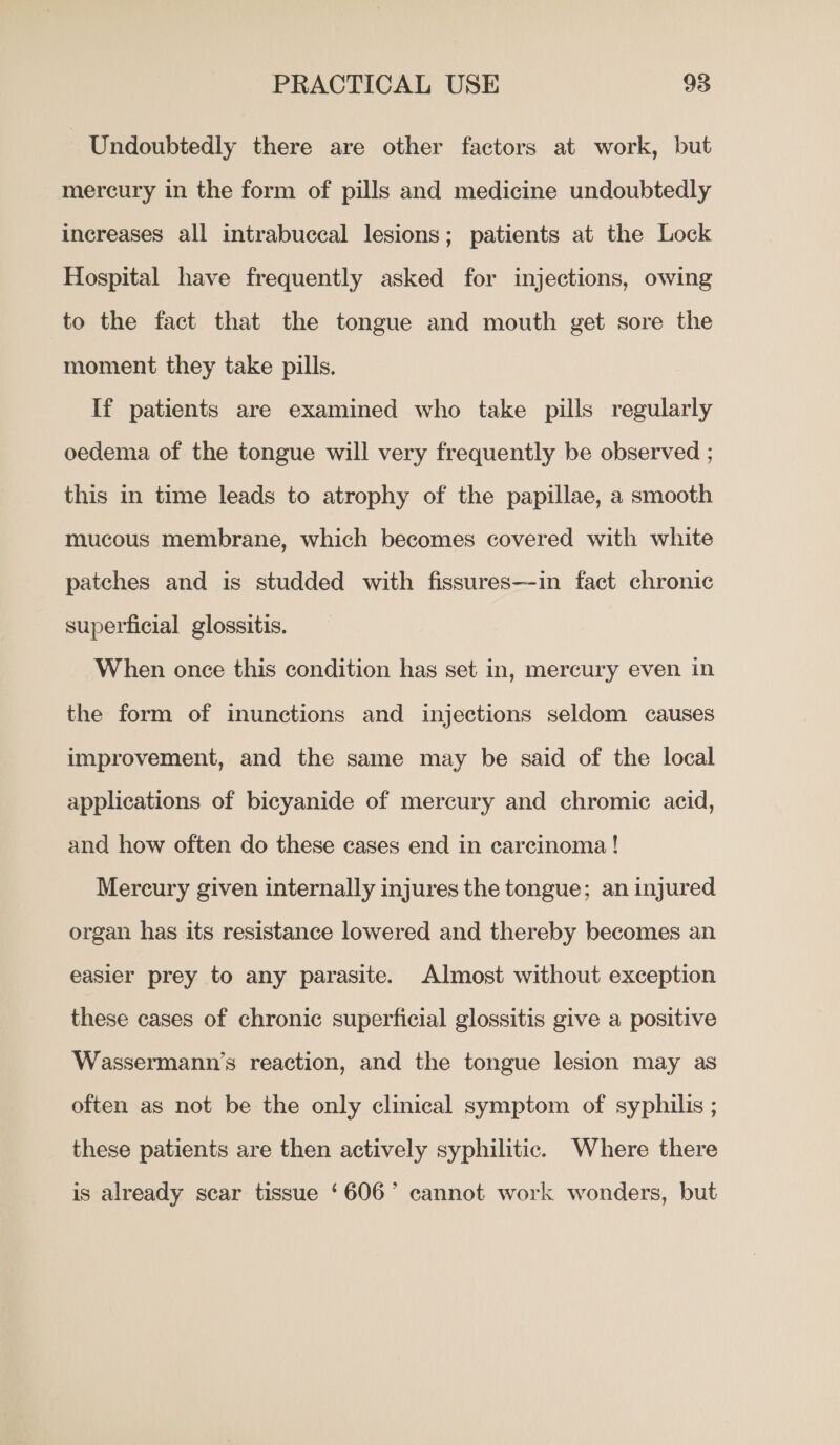 | Undoubtedly there are other factors at work, but mercury in the form of pills and medicine undoubtedly increases all intrabuccal lesions; patients at the Lock Hospital have frequently asked for injections, owing to the fact that the tongue and mouth get sore the moment they take pills. If patients are examined who take pills regularly oedema of the tongue will very frequently be observed ; this in time leads to atrophy of the papillae, a smooth mucous membrane, which becomes covered with white patches and is studded with fissures—in fact chronic superficial glossitis. When once this condition has set in, mercury even in the form of inunctions and injections seldom causes improvement, and the same may be said of the local applications of bicyanide of mercury and chromic acid, and how often do these cases end in carcinoma! Mercury given internally injures the tongue; an injured organ has its resistance lowered and thereby becomes an easier prey to any parasite. Almost without exception these cases of chronic superficial glossitis give a positive Wassermann’s reaction, and the tongue lesion may as often as not be the only clinical symptom of syphilis ; these patients are then actively syphilitic. Where there is already sear tissue ‘606’ cannot work wonders, but y ;