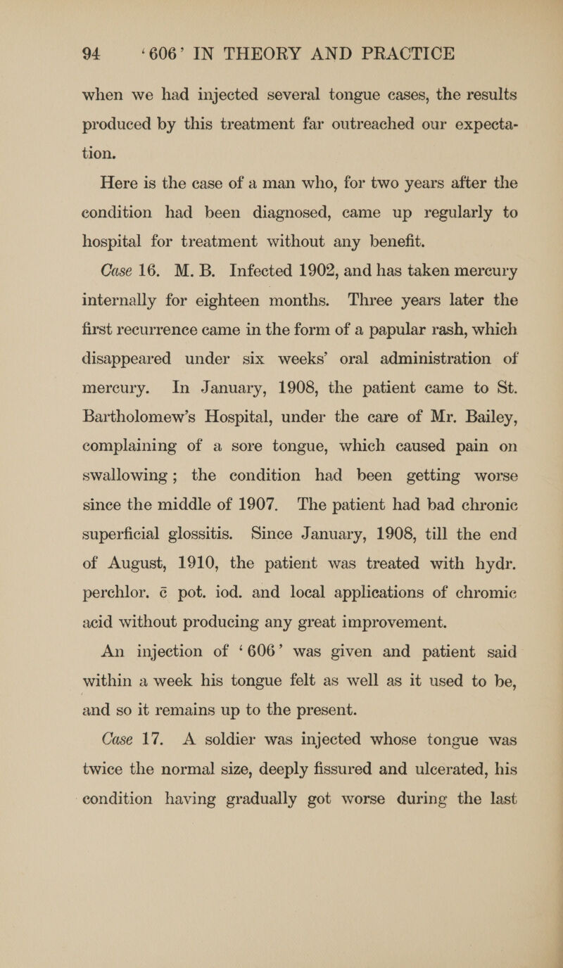 when we had injected several tongue cases, the results produced by this treatment far outreached our expecta- tion. Here is the case of a man who, for two years after the condition had been diagnosed, came up regularly to hospital for treatment without any benefit. Case 16. M.B. Infected 1902, and has taken mercury internally for eighteen months. Three years later the first recurrence came in the form of a papular rash, which disappeared under six weeks’ oral administration of mercury. In January, 1908, the patient came to St. Bartholomew’s Hospital, under the care of Mr. Bailey, complaining of a sore tongue, which caused pain on swallowing; the condition had been getting worse since the middle of 1907. The patient had bad chronic superficial glossitis. Since January, 1908, till the end of August, 1910, the patient was treated with hydr. perchlor. @ pot. iod. and local applications of chromic acid without producing any great improvement. An injection of ‘606’ was given and patient said within a week his tongue felt as well as it used to he, and so it remains up to the present. Case 17. A soldier was injected whose tongue was twice the normal size, deeply fissured and ulcerated, his condition having gradually got worse during the last