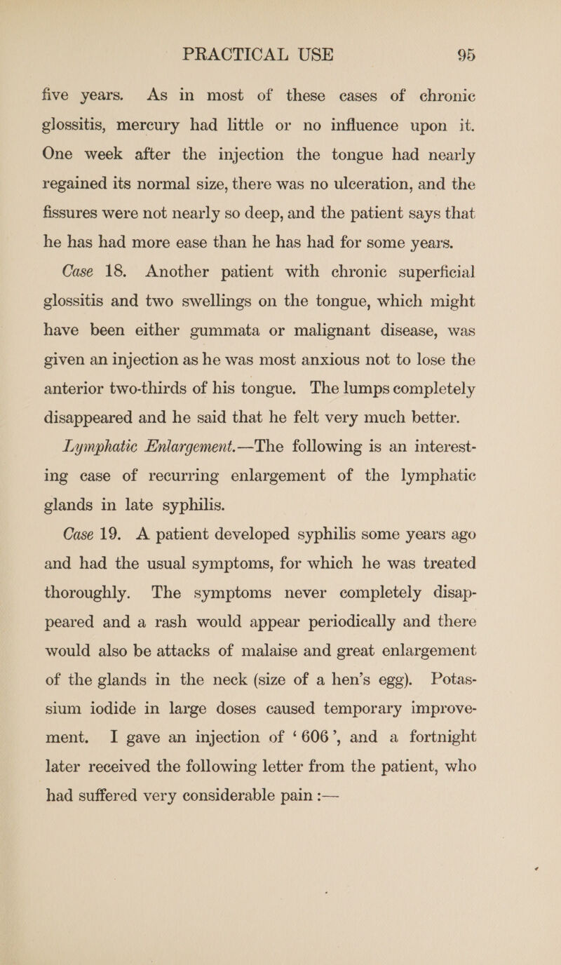 five years. As in most of these cases of chronic glossitis, mercury had little or no influence upon it. One week after the injection the tongue had nearly regained its normal size, there was no ulceration, and the fissures were not nearly so deep, and the patient says that he has had more ease than he has had for some years. Case 18. Another patient with chronic superficial glossitis and two swellings on the tongue, which might have been either gummata or malignant disease, was given an injection as he was most anxious not to lose the anterior two-thirds of his tongue. The lumps completely disappeared and he said that he felt very much better. Lymphatic Enlargement.—The following is an interest- ing case of recurring enlargement of the lymphatic glands in late syphilis. Case 19. A patient developed syphilis some years ago and had the usual symptoms, for which he was treated thoroughly. The symptoms never completely disap- peared and a rash would appear periodically and there would also be attacks of malaise and great enlargement of the glands in the neck (size of a hen’s egg). Potas- sium iodide in large doses caused temporary improve- ment. I gave an injection of ‘606’, and a fortnight later received the following letter from the patient, who had suffered very considerable pain :—