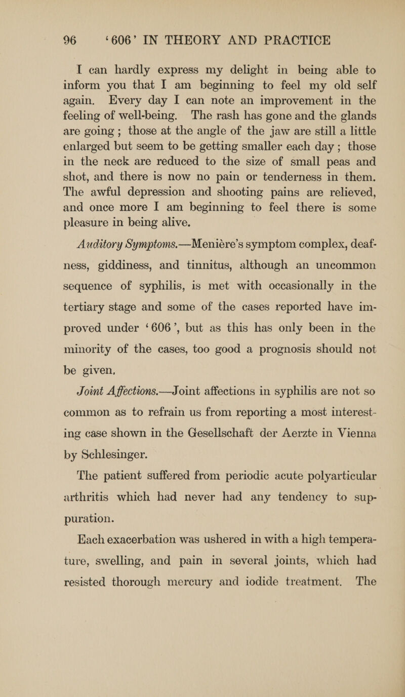 I can hardly express my delight in being able to inform you that I am beginning to feel my old self again. Every day I can note an improvement in the feeling of well-being. The rash has gone and the glands are going ; those at the angle of the jaw are still a little enlarged but seem to be getting smaller each day ; those in the neck are reduced to the size of small peas and shot, and there is now no pain or tenderness in them. The awful depression and shooting pains are relieved, and once more I am beginning to feel there is some pleasure in being alive. : Auditory Symptoms.—Meniére’s symptom complex, deaf- ness, giddiness, and tinnitus, although an uncommon sequence of syphilis, is met with occasionally in the tertiary stage and some of the cases reported have im- proved under ‘606’, but as this has only been in the minority of the cases, too good a prognosis should not be given, Jot A ffections.—Joint affections in syphilis are not so common as to refrain us from reporting a most interest- ing case shown in the Gesellschaft der Aerzte in Vienna by Schlesinger. — The patient suffered from periodic acute polyarticular arthritis which had never had any tendency to sup- puration. Each exacerbation was ushered in with a high tempera- ture, swelling, and pain in several joints, which had resisted thorough mercury and iodide treatment. The
